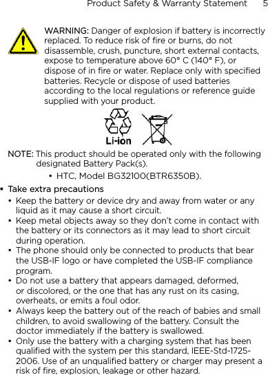 Product Safety &amp; Warranty Statement      5       WARNING: Danger of explosion if battery is incorrectly replaced. To reduce risk of fire or burns, do not disassemble, crush, puncture, short external contacts, expose to temperature above 60° C (140° F), or dispose of in fire or water. Replace only with specified batteries. Recycle or dispose of used batteries according to the local regulations or reference guide supplied with your product.NOTE: This product should be operated only with the following designated Battery Pack(s).HTC, Model BG32100(BTR6350B).Take extra precautionsKeep the battery or device dry and away from water or any liquid as it may cause a short circuit. Keep metal objects away so they don’t come in contact with the battery or its connectors as it may lead to short circuit during operation. The phone should only be connected to products that bear the USB-IF logo or have completed the USB-IF compliance program.Do not use a battery that appears damaged, deformed, or discolored, or the one that has any rust on its casing, overheats, or emits a foul odor. Always keep the battery out of the reach of babies and small children, to avoid swallowing of the battery. Consult the doctor immediately if the battery is swallowed. Only use the battery with a charging system that has been qualified with the system per this standard, IEEE-Std-1725-2006. Use of an unqualified battery or charger may present a risk of fire, explosion, leakage or other hazard.•••••••
