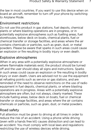 Product Safety &amp; Warranty Statement      7    the law in most countries. If you want to use this device when on board an aircraft, remember to turn off your phone by switching to Airplane Mode.Environment restrictionsDo not use this product in gas stations, fuel depots, chemical plants or where blasting operations are in progress, or in potentially explosive atmospheres such as fuelling areas, fuel storehouses, below deck on boats, chemical plants, fuel or chemical transfer or storage facilities, and areas where the air contains chemicals or particles, such as grain, dust, or metal powders. Please be aware that sparks in such areas could cause an explosion or fire resulting in bodily injury or even death.Explosive atmospheresWhen in any area with a potentially explosive atmosphere or where flammable materials exist, the product should be turned off and the user should obey all signs and instructions. Sparks in such areas could cause an explosion or fire resulting in bodily injury or even death. Users are advised not to use the equipment at refueling points such as service or gas stations, and are reminded of the need to observe restrictions on the use of radio equipment in fuel depots, chemical plants, or where blasting operations are in progress. Areas with a potentially explosive atmosphere are often, but not always, clearly marked. These include fueling areas, below deck on boats, fuel or chemical transfer or storage facilities, and areas where the air contains chemicals or particles, such as grain, dust, or metal powders.Road safetyFull attention must be given to driving at all times in order to reduce the risk of an accident. Using a phone while driving (even with a hands free kit) causes distraction and can lead to an accident. You must comply with local laws and regulations restricting the use of wireless devices while driving.