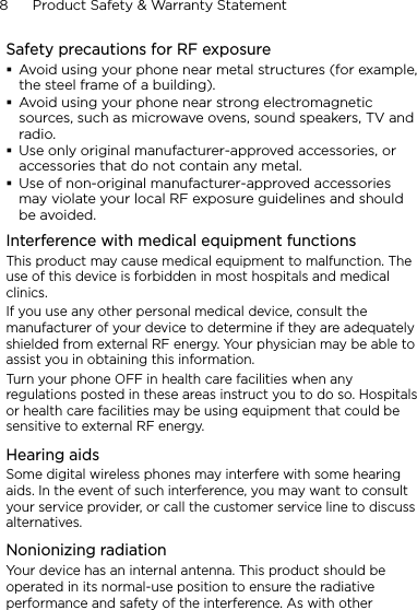 8      Product Safety &amp; Warranty StatementSafety precautions for RF exposureAvoid using your phone near metal structures (for example, the steel frame of a building).Avoid using your phone near strong electromagnetic sources, such as microwave ovens, sound speakers, TV and radio.Use only original manufacturer-approved accessories, or accessories that do not contain any metal.Use of non-original manufacturer-approved accessories may violate your local RF exposure guidelines and should be avoided.Interference with medical equipment functionsThis product may cause medical equipment to malfunction. The use of this device is forbidden in most hospitals and medical clinics.If you use any other personal medical device, consult the manufacturer of your device to determine if they are adequately shielded from external RF energy. Your physician may be able to assist you in obtaining this information.Turn your phone OFF in health care facilities when any regulations posted in these areas instruct you to do so. Hospitals or health care facilities may be using equipment that could be sensitive to external RF energy.Hearing aidsSome digital wireless phones may interfere with some hearing aids. In the event of such interference, you may want to consult your service provider, or call the customer service line to discuss alternatives.Nonionizing radiationYour device has an internal antenna. This product should be operated in its normal-use position to ensure the radiative performance and safety of the interference. As with other 