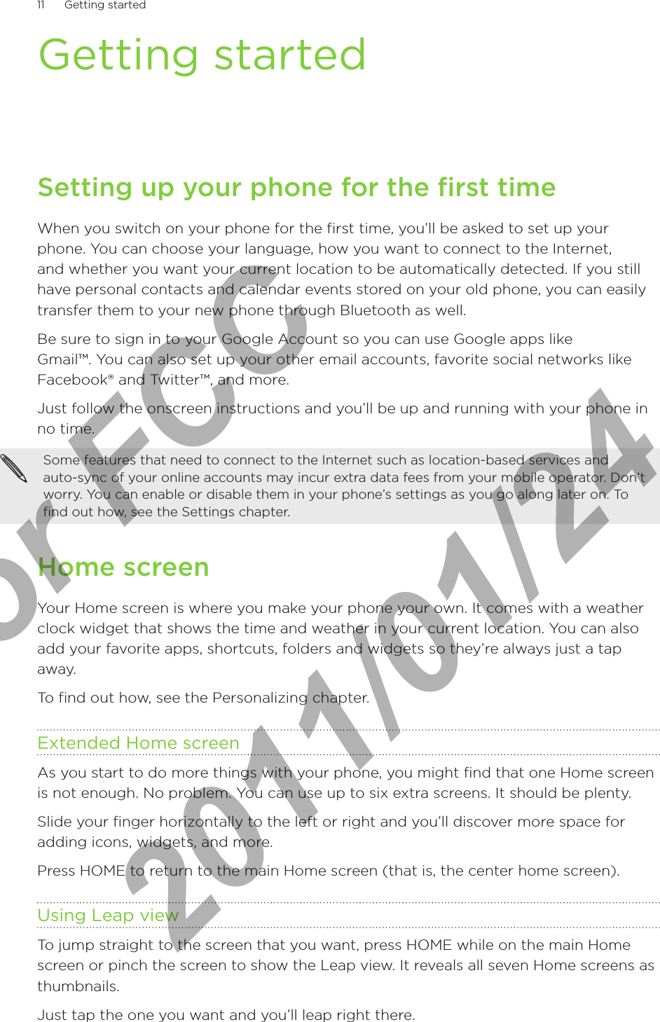 11      Getting started      Getting startedSetting up your phone for the first timeWhen you switch on your phone for the first time, you’ll be asked to set up your phone. You can choose your language, how you want to connect to the Internet, and whether you want your current location to be automatically detected. If you still have personal contacts and calendar events stored on your old phone, you can easily transfer them to your new phone through Bluetooth as well.Be sure to sign in to your Google Account so you can use Google apps like  Gmail™. You can also set up your other email accounts, favorite social networks like Facebook® and Twitter™, and more.Just follow the onscreen instructions and you’ll be up and running with your phone in no time.Some features that need to connect to the Internet such as location-based services and  auto-sync of your online accounts may incur extra data fees from your mobile operator. Don’t worry. You can enable or disable them in your phone’s settings as you go along later on. To find out how, see the Settings chapter.Home screenYour Home screen is where you make your phone your own. It comes with a weather clock widget that shows the time and weather in your current location. You can also add your favorite apps, shortcuts, folders and widgets so they’re always just a tap away.To find out how, see the Personalizing chapter.Extended Home screenAs you start to do more things with your phone, you might find that one Home screen is not enough. No problem. You can use up to six extra screens. It should be plenty.Slide your finger horizontally to the left or right and you’ll discover more space for adding icons, widgets, and more.Press HOME to return to the main Home screen (that is, the center home screen).Using Leap viewTo jump straight to the screen that you want, press HOME while on the main Home screen or pinch the screen to show the Leap view. It reveals all seven Home screens as thumbnails.Just tap the one you want and you’ll leap right there.For FCC  2011/01/24