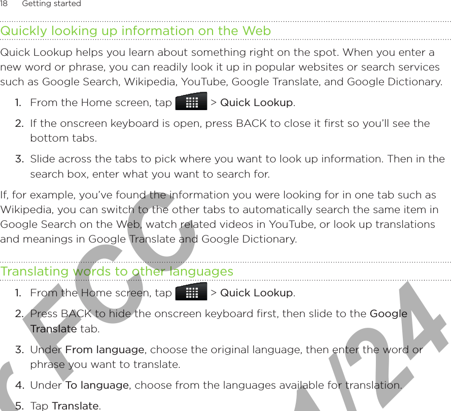 18      Getting started      Quickly looking up information on the WebQuick Lookup helps you learn about something right on the spot. When you enter a new word or phrase, you can readily look it up in popular websites or search services such as Google Search, Wikipedia, YouTube, Google Translate, and Google Dictionary.1.  From the Home screen, tap   &gt; Quick Lookup.2.  If the onscreen keyboard is open, press BACK to close it first so you’ll see the bottom tabs.3.  Slide across the tabs to pick where you want to look up information. Then in the search box, enter what you want to search for.If, for example, you’ve found the information you were looking for in one tab such as Wikipedia, you can switch to the other tabs to automatically search the same item in Google Search on the Web, watch related videos in YouTube, or look up translations and meanings in Google Translate and Google Dictionary.Translating words to other languages1.  From the Home screen, tap   &gt; Quick Lookup.2.  Press BACK to hide the onscreen keyboard first, then slide to the Google Translate tab.3.  Under From language, choose the original language, then enter the word or phrase you want to translate.4.  Under To language, choose from the languages available for translation.5.  Tap Translate.For FCC  2011/01/24