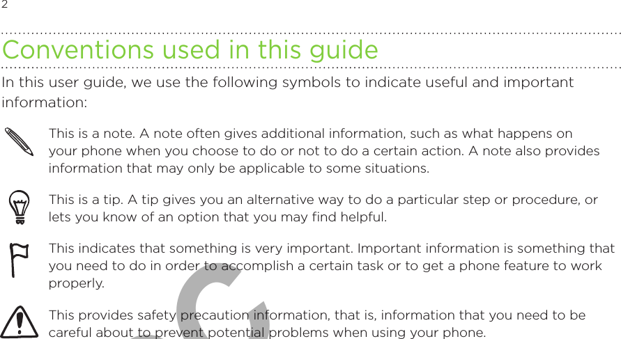 2            Conventions used in this guideIn this user guide, we use the following symbols to indicate useful and important information:This is a note. A note often gives additional information, such as what happens on your phone when you choose to do or not to do a certain action. A note also provides information that may only be applicable to some situations. This is a tip. A tip gives you an alternative way to do a particular step or procedure, or lets you know of an option that you may find helpful.This indicates that something is very important. Important information is something that you need to do in order to accomplish a certain task or to get a phone feature to work properly.  This provides safety precaution information, that is, information that you need to be careful about to prevent potential problems when using your phone. For FCC  2011/01/24