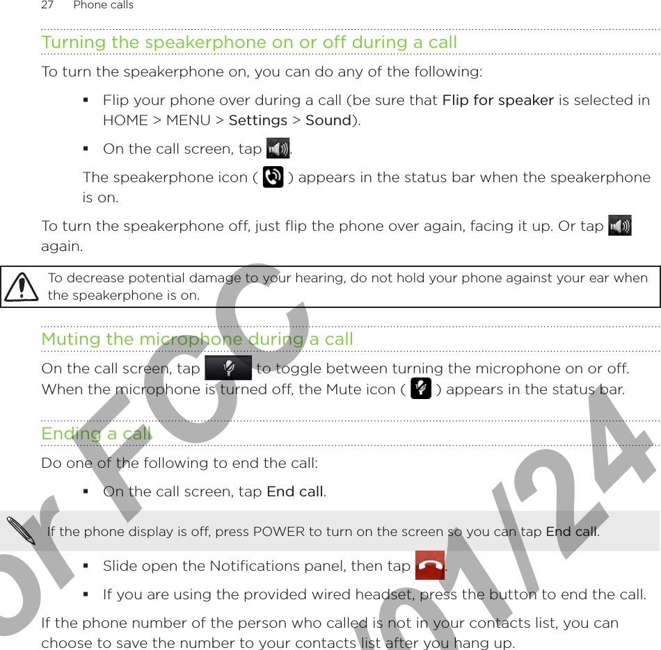 27      Phone calls      Turning the speakerphone on or off during a callTo turn the speakerphone on, you can do any of the following:Flip your phone over during a call (be sure that Flip for speaker is selected in HOME &gt; MENU &gt; Settings &gt; Sound). On the call screen, tap . The speakerphone icon (   ) appears in the status bar when the speakerphone is on.To turn the speakerphone off, just flip the phone over again, facing it up. Or tap   again.To decrease potential damage to your hearing, do not hold your phone against your ear when the speakerphone is on.Muting the microphone during a callOn the call screen, tap   to toggle between turning the microphone on or off. When the microphone is turned off, the Mute icon (   ) appears in the status bar.Ending a call Do one of the following to end the call:On the call screen, tap End call.If the phone display is off, press POWER to turn on the screen so you can tap End call. Slide open the Notifications panel, then tap  .If you are using the provided wired headset, press the button to end the call.If the phone number of the person who called is not in your contacts list, you can choose to save the number to your contacts list after you hang up. For FCC  2011/01/24