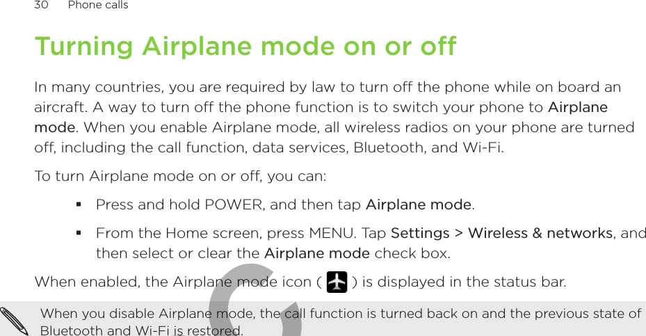 30      Phone calls      Turning Airplane mode on or off In many countries, you are required by law to turn off the phone while on board an aircraft. A way to turn off the phone function is to switch your phone to Airplane mode. When you enable Airplane mode, all wireless radios on your phone are turned off, including the call function, data services, Bluetooth, and Wi-Fi.To turn Airplane mode on or off, you can:Press and hold POWER, and then tap Airplane mode.From the Home screen, press MENU. Tap Settings &gt; Wireless &amp; networks, and then select or clear the Airplane mode check box.When enabled, the Airplane mode icon (   ) is displayed in the status bar.When you disable Airplane mode, the call function is turned back on and the previous state of Bluetooth and Wi-Fi is restored.For FCC  2011/01/24