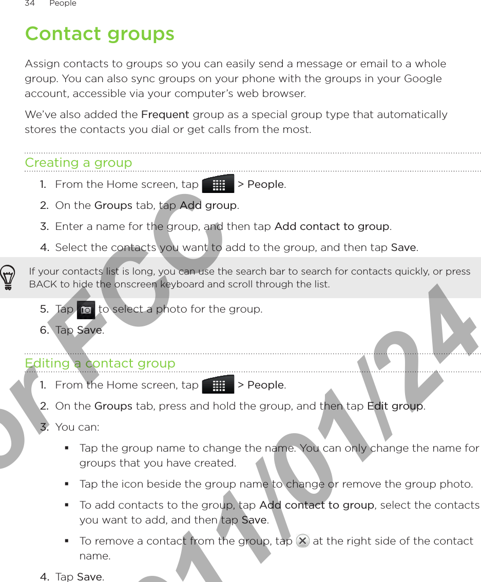 34      People      Contact groupsAssign contacts to groups so you can easily send a message or email to a whole group. You can also sync groups on your phone with the groups in your Google account, accessible via your computer’s web browser.We’ve also added the Frequent group as a special group type that automatically stores the contacts you dial or get calls from the most. Creating a groupFrom the Home screen, tap   &gt; People.On the Groups tab, tap Add group.Enter a name for the group, and then tap Add contact to group.Select the contacts you want to add to the group, and then tap Save.If your contacts list is long, you can use the search bar to search for contacts quickly, or press BACK to hide the onscreen keyboard and scroll through the list.5.  Tap   to select a photo for the group.6.  Tap Save.Editing a contact groupFrom the Home screen, tap   &gt; People.On the Groups tab, press and hold the group, and then tap Edit group.You can:Tap the group name to change the name. You can only change the name for groups that you have created. Tap the icon beside the group name to change or remove the group photo.To add contacts to the group, tap Add contact to group, select the contacts you want to add, and then tap Save.To remove a contact from the group, tap   at the right side of the contact name.4.  Tap Save.1.2.3.4.1.2.3.For FCC  2011/01/24