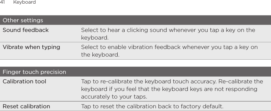 41      Keyboard      Other settingsSound feedback Select to hear a clicking sound whenever you tap a key on the keyboard. Vibrate when typing Select to enable vibration feedback whenever you tap a key on the keyboard. Finger touch precisionCalibration tool Tap to re-calibrate the keyboard touch accuracy. Re-calibrate the keyboard if you feel that the keyboard keys are not responding accurately to your taps. Reset calibration Tap to reset the calibration back to factory default.For FCC  2011/01/24
