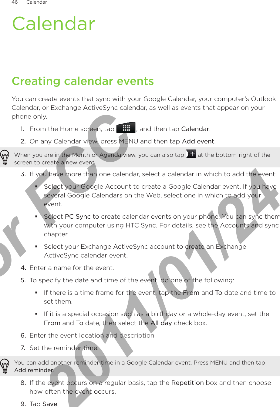 46      Calendar      CalendarCreating calendar eventsYou can create events that sync with your Google Calendar, your computer’s Outlook Calendar, or Exchange ActiveSync calendar, as well as events that appear on your phone only.1.  From the Home screen, tap   , and then tap Calendar.2.  On any Calendar view, press MENU and then tap Add event.When you are in the Month or Agenda view, you can also tap   at the bottom-right of the screen to create a new event.3.  If you have more than one calendar, select a calendar in which to add the event:Select your Google Account to create a Google Calendar event. If you have several Google Calendars on the Web, select one in which to add your event.Select PC Sync to create calendar events on your phone. You can sync them with your computer using HTC Sync. For details, see the Accounts and sync chapter.Select your Exchange ActiveSync account to create an Exchange ActiveSync calendar event.4.  Enter a name for the event.5.  To specify the date and time of the event, do one of the following:If there is a time frame for the event, tap the From and To date and time to set them.If it is a special occasion such as a birthday or a whole-day event, set the From and To date, then select the All day check box.6.  Enter the event location and description.7.  Set the reminder time.You can add another reminder time in a Google Calendar event. Press MENU and then tap Add reminder.8.  If the event occurs on a regular basis, tap the Repetition box and then choose how often the event occurs.9.  Tap Save.For FCC  2011/01/24