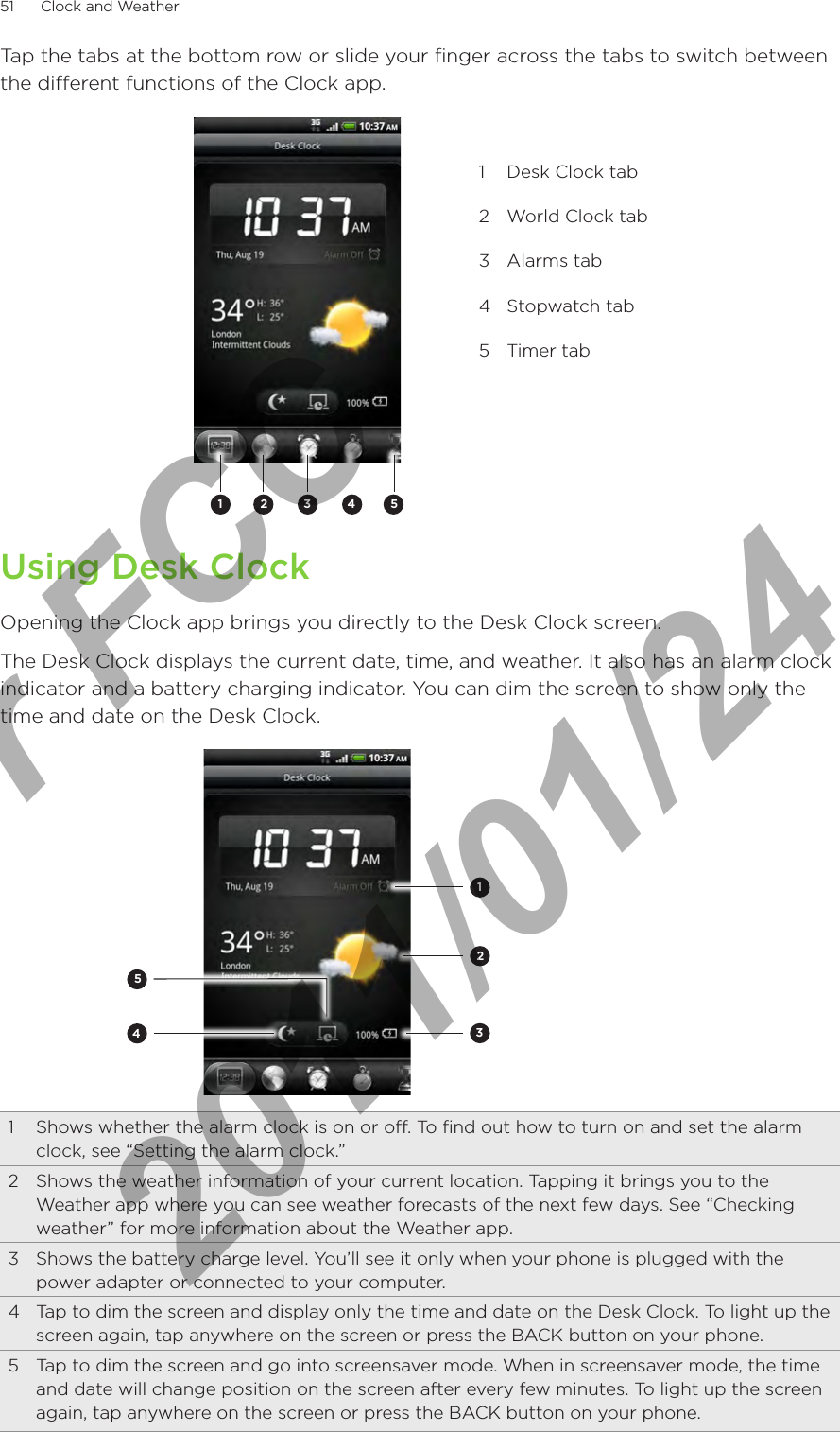 51      Clock and Weather      Tap the tabs at the bottom row or slide your finger across the tabs to switch between the different functions of the Clock app.2 3 4511  Desk Clock tab2  World Clock tab3  Alarms tab4  Stopwatch tab5  Timer tabUsing Desk ClockOpening the Clock app brings you directly to the Desk Clock screen.The Desk Clock displays the current date, time, and weather. It also has an alarm clock indicator and a battery charging indicator. You can dim the screen to show only the time and date on the Desk Clock.234511  Shows whether the alarm clock is on or off. To find out how to turn on and set the alarm clock, see “Setting the alarm clock.”2  Shows the weather information of your current location. Tapping it brings you to the Weather app where you can see weather forecasts of the next few days. See “Checking weather” for more information about the Weather app.3  Shows the battery charge level. You’ll see it only when your phone is plugged with the power adapter or connected to your computer.4  Tap to dim the screen and display only the time and date on the Desk Clock. To light up the screen again, tap anywhere on the screen or press the BACK button on your phone.5  Tap to dim the screen and go into screensaver mode. When in screensaver mode, the time and date will change position on the screen after every few minutes. To light up the screen again, tap anywhere on the screen or press the BACK button on your phone.For FCC  2011/01/24