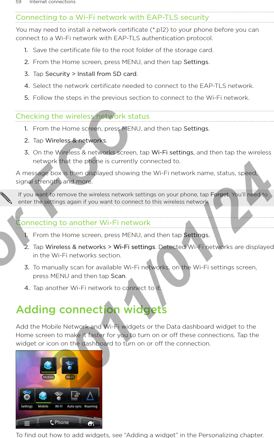 59      Internet connections      Connecting to a Wi-Fi network with EAP-TLS securityYou may need to install a network certificate (*.p12) to your phone before you can connect to a Wi-Fi network with EAP-TLS authentication protocol.Save the certificate file to the root folder of the storage card.From the Home screen, press MENU, and then tap Settings.Tap Security &gt; Install from SD card.Select the network certificate needed to connect to the EAP-TLS network.Follow the steps in the previous section to connect to the Wi-Fi network.Checking the wireless network statusFrom the Home screen, press MENU, and then tap Settings.Tap Wireless &amp; networks.On the Wireless &amp; networks screen, tap Wi-Fi settings, and then tap the wireless network that the phone is currently connected to.A message box is then displayed showing the Wi-Fi network name, status, speed, signal strength, and more.If you want to remove the wireless network settings on your phone, tap Forget. You’ll need to enter the settings again if you want to connect to this wireless network.Connecting to another Wi-Fi networkFrom the Home screen, press MENU, and then tap Settings. Tap Wireless &amp; networks &gt; Wi-Fi settingsWi-Fi settings. Detected Wi-Fi networks are displayed in the Wi-Fi networks section.To manually scan for available Wi-Fi networks, on the Wi-Fi settings screen, press MENU and then tap Scan.Tap another Wi-Fi network to connect to it.Adding connection widgetsAdd the Mobile Network and Wi-Fi widgets or the Data dashboard widget to the Home screen to make it faster for you to turn on or off these connections. Tap the widget or icon on the dashboard to turn on or off the connection. To find out how to add widgets, see “Adding a widget” in the Personalizing chapter.1.2.3.4.5.1.2.3.1.2.3.4.For FCC  2011/01/24
