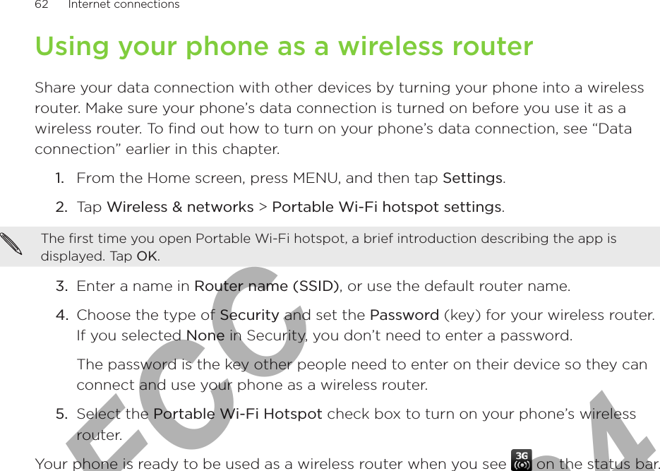 62      Internet connections      Using your phone as a wireless routerShare your data connection with other devices by turning your phone into a wireless router. Make sure your phone’s data connection is turned on before you use it as a wireless router. To find out how to turn on your phone’s data connection, see “Data connection” earlier in this chapter. From the Home screen, press MENU, and then tap Settings.Tap Wireless &amp; networks &gt; Portable Wi-Fi hotspot settings.The first time you open Portable Wi-Fi hotspot, a brief introduction describing the app is displayed. Tap OK. 3.  Enter a name in Router name (SSID), or use the default router name.4.  Choose the type of Security and set the Password (key) for your wireless router. If you selected None in Security, you don’t need to enter a password.The password is the key other people need to enter on their device so they can connect and use your phone as a wireless router. 5.  Select the Portable Wi-Fi Hotspot check box to turn on your phone’s wireless router. Your phone is ready to be used as a wireless router when you see   on the status bar.1.2.For FCC  2011/01/24