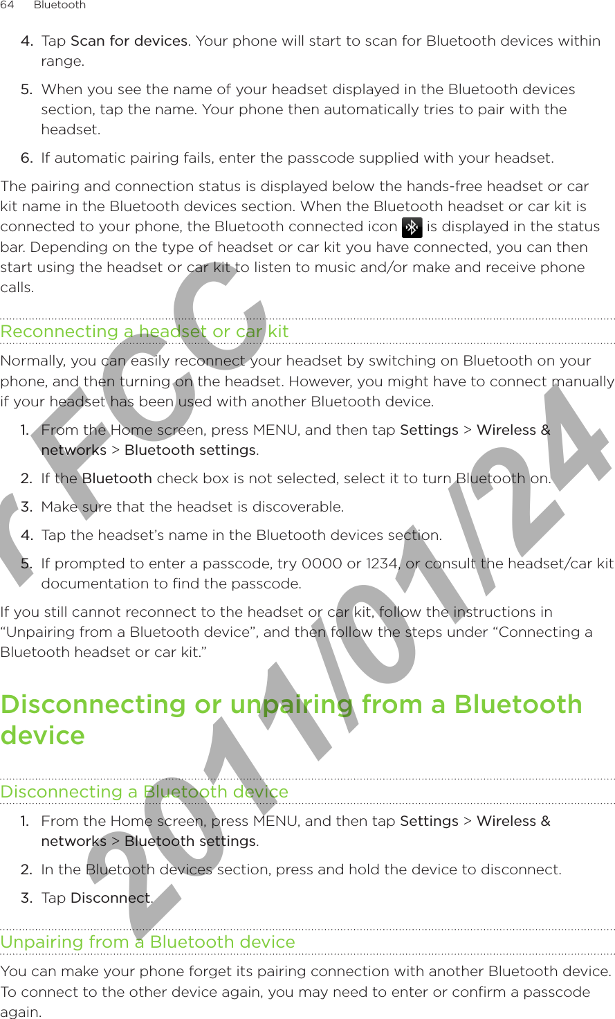 64      Bluetooth      4.  Tap Scan for devices. Your phone will start to scan for Bluetooth devices within range.5.  When you see the name of your headset displayed in the Bluetooth devices section, tap the name. Your phone then automatically tries to pair with the headset.6.  If automatic pairing fails, enter the passcode supplied with your headset.The pairing and connection status is displayed below the hands-free headset or car kit name in the Bluetooth devices section. When the Bluetooth headset or car kit is connected to your phone, the Bluetooth connected icon   is displayed in the status bar. Depending on the type of headset or car kit you have connected, you can then start using the headset or car kit to listen to music and/or make and receive phone calls.Reconnecting a headset or car kitNormally, you can easily reconnect your headset by switching on Bluetooth on your phone, and then turning on the headset. However, you might have to connect manually if your headset has been used with another Bluetooth device.From the Home screen, press MENU, and then tap Settings &gt; Wireless &amp; networks &gt; Bluetooth settings.If the Bluetooth check box is not selected, select it to turn Bluetooth on.Make sure that the headset is discoverable.Tap the headset’s name in the Bluetooth devices section.If prompted to enter a passcode, try 0000 or 1234, or consult the headset/car kit documentation to find the passcode.If you still cannot reconnect to the headset or car kit, follow the instructions in “Unpairing from a Bluetooth device”, and then follow the steps under “Connecting a Bluetooth headset or car kit.”Disconnecting or unpairing from a Bluetooth deviceDisconnecting a Bluetooth deviceFrom the Home screen, press MENU, and then tap Settings &gt; Wireless &amp; networks &gt; Bluetooth settings.In the Bluetooth devices section, press and hold the device to disconnect.Tap Disconnect.Unpairing from a Bluetooth deviceYou can make your phone forget its pairing connection with another Bluetooth device.  To connect to the other device again, you may need to enter or confirm a passcode again.1.2.3.4.5.1.2.3.For FCC  2011/01/24
