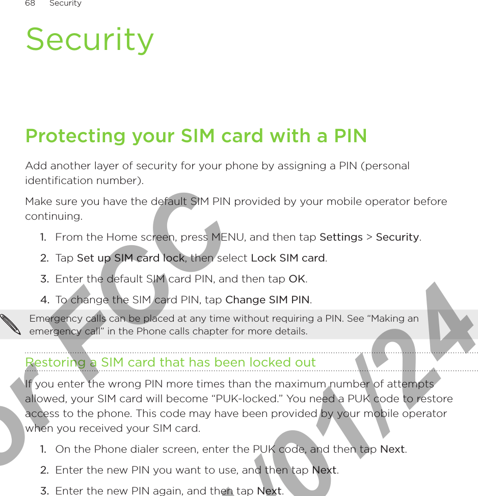 68      Security      SecurityProtecting your SIM card with a PINAdd another layer of security for your phone by assigning a PIN (personal identification number).Make sure you have the default SIM PIN provided by your mobile operator before continuing.From the Home screen, press MENU, and then tap Settings &gt; Security.Tap Set up SIM card lock, then select Lock SIM card.Enter the default SIM card PIN, and then tap OK.To change the SIM card PIN, tap Change SIM PIN.Emergency calls can be placed at any time without requiring a PIN. See “Making an emergency call” in the Phone calls chapter for more details. Restoring a SIM card that has been locked outIf you enter the wrong PIN more times than the maximum number of attempts allowed, your SIM card will become “PUK-locked.” You need a PUK code to restore access to the phone. This code may have been provided by your mobile operator when you received your SIM card.On the Phone dialer screen, enter the PUK code, and then tap Next.Enter the new PIN you want to use, and then tap Next. Enter the new PIN again, and then tap Next.1.2.3.4.1.2.3.For FCC  2011/01/24
