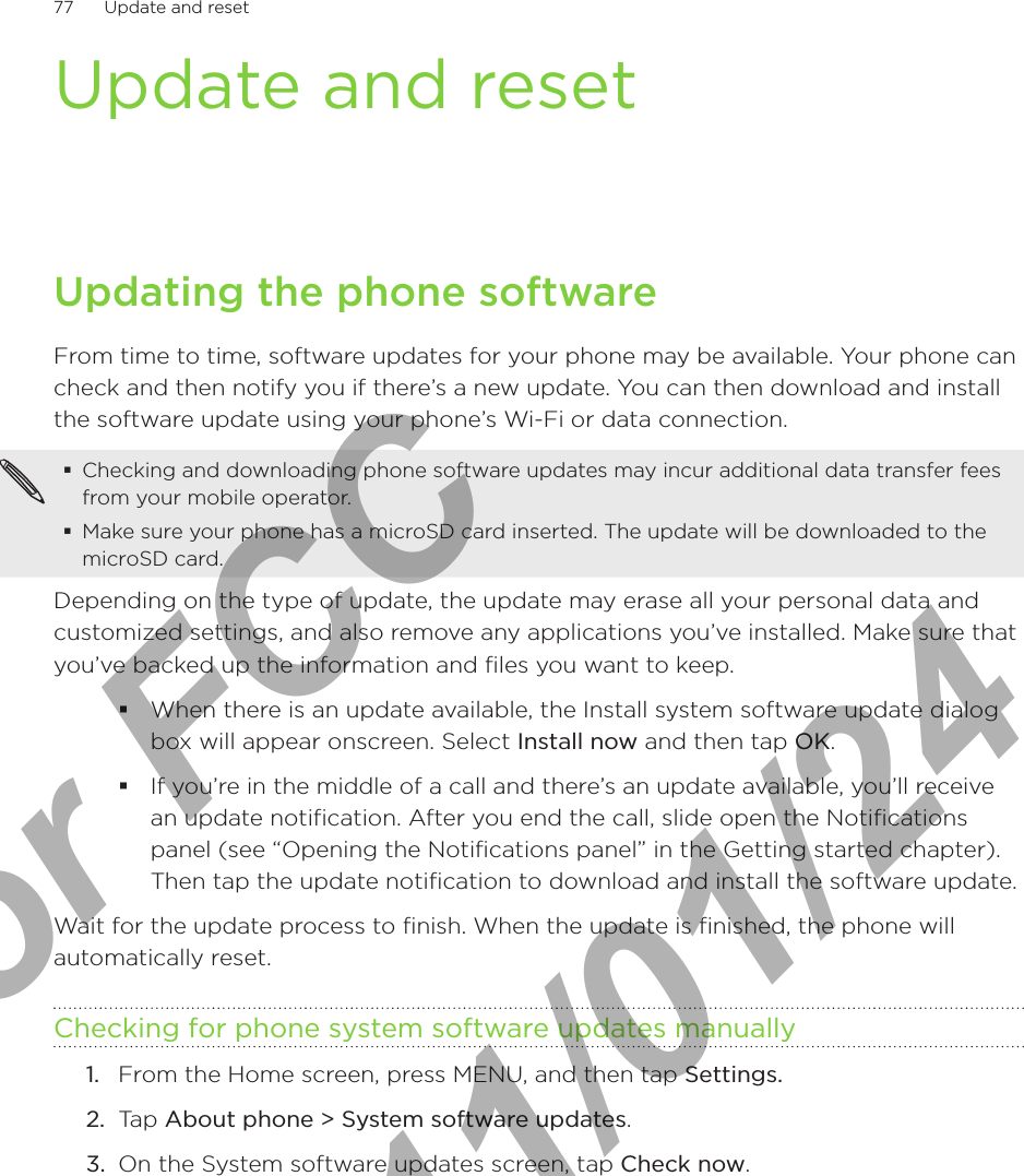 77      Update and reset      Update and resetUpdating the phone softwareFrom time to time, software updates for your phone may be available. Your phone can check and then notify you if there’s a new update. You can then download and install the software update using your phone’s Wi-Fi or data connection.Checking and downloading phone software updates may incur additional data transfer fees from your mobile operator.Make sure your phone has a microSD card inserted. The update will be downloaded to the microSD card.Depending on the type of update, the update may erase all your personal data and customized settings, and also remove any applications you’ve installed. Make sure that you’ve backed up the information and files you want to keep.When there is an update available, the Install system software update dialog box will appear onscreen. Select Install now and then tap OK.If you’re in the middle of a call and there’s an update available, you’ll receive an update notification. After you end the call, slide open the Notifications panel (see “Opening the Notifications panel” in the Getting started chapter). Then tap the update notification to download and install the software update.Wait for the update process to finish. When the update is finished, the phone will automatically reset. Checking for phone system software updates manuallyFrom the Home screen, press MENU, and then tap Settings.Tap About phone &gt; System software updates.On the System software updates screen, tap Check now.1.2.3.For FCC  2011/01/24