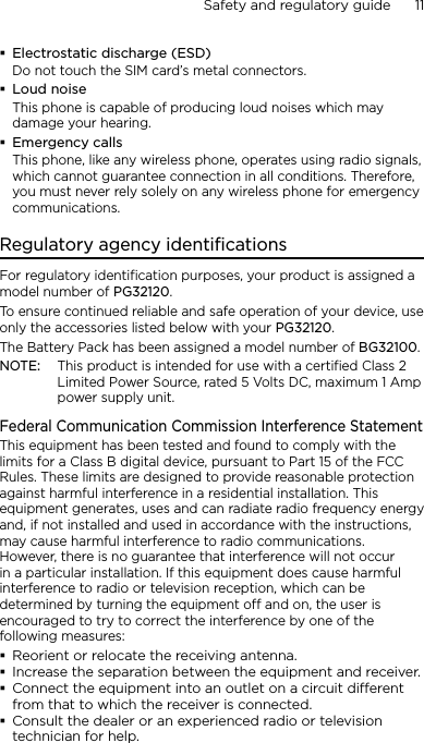 Safety and regulatory guide      11    Electrostatic discharge (ESD)Do not touch the SIM card’s metal connectors. Loud noiseThis phone is capable of producing loud noises which may damage your hearing.Emergency callsThis phone, like any wireless phone, operates using radio signals, which cannot guarantee connection in all conditions. Therefore, you must never rely solely on any wireless phone for emergency communications.Regulatory agency identificationsFor regulatory identification purposes, your product is assigned a model number of PG32120. To ensure continued reliable and safe operation of your device, use only the accessories listed below with your PG32120.The Battery Pack has been assigned a model number of BG32100.NOTE:  This product is intended for use with a certified Class 2 Limited Power Source, rated 5 Volts DC, maximum 1 Amp power supply unit.Federal Communication Commission Interference StatementThis equipment has been tested and found to comply with the limits for a Class B digital device, pursuant to Part 15 of the FCC Rules. These limits are designed to provide reasonable protection against harmful interference in a residential installation. This equipment generates, uses and can radiate radio frequency energy and, if not installed and used in accordance with the instructions, may cause harmful interference to radio communications. However, there is no guarantee that interference will not occur in a particular installation. If this equipment does cause harmful interference to radio or television reception, which can be determined by turning the equipment off and on, the user is encouraged to try to correct the interference by one of the following measures:Reorient or relocate the receiving antenna.Increase the separation between the equipment and receiver.Connect the equipment into an outlet on a circuit dierent from that to which the receiver is connected.Consult the dealer or an experienced radio or television technician for help.