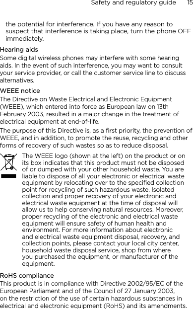 Safety and regulatory guide      15    the potential for interference. If you have any reason to suspect that interference is taking place, turn the phone OFF immediately.Hearing aidsSome digital wireless phones may interfere with some hearing aids. In the event of such interference, you may want to consult your service provider, or call the customer service line to discuss alternatives.WEEE noticeThe Directive on Waste Electrical and Electronic Equipment (WEEE), which entered into force as European law on 13th February 2003, resulted in a major change in the treatment of electrical equipment at end-of-life. The purpose of this Directive is, as a first priority, the prevention of WEEE, and in addition, to promote the reuse, recycling and other forms of recovery of such wastes so as to reduce disposal.The WEEE logo (shown at the left) on the product or on its box indicates that this product must not be disposed of or dumped with your other household waste. You are liable to dispose of all your electronic or electrical waste equipment by relocating over to the specified collection point for recycling of such hazardous waste. Isolated collection and proper recovery of your electronic and electrical waste equipment at the time of disposal will allow us to help conserving natural resources. Moreover, proper recycling of the electronic and electrical waste equipment will ensure safety of human health and environment. For more information about electronic and electrical waste equipment disposal, recovery, and collection points, please contact your local city center, household waste disposal service, shop from where you purchased the equipment, or manufacturer of the equipment.RoHS complianceThis product is in compliance with Directive 2002/95/EC of the European Parliament and of the Council of 27 January 2003, on the restriction of the use of certain hazardous substances in electrical and electronic equipment (RoHS) and its amendments.