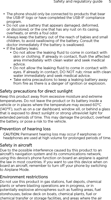 Safety and regulatory guide      5    The phone should only be connected to products that bear the USB-IF logo or have completed the USB-IF compliance program.Do not use a battery that appears damaged, deformed, or discolored, or the one that has any rust on its casing, overheats, or emits a foul odor. Always keep the battery out of the reach of babies and small children, to avoid swallowing of the battery. Consult the doctor immediately if the battery is swallowed. If the battery leaks: Do not allow the leaking ﬂuid to come in contact with skin or clothing. If already in contact, ﬂush the aected area immediately with clean water and seek medical advice. Do not allow the leaking ﬂuid to come in contact with eyes. If already in contact, DO NOT rub; rinse with clean water immediately and seek medical advice. Take extra precautions to keep a leaking battery away from ﬁre as there is a danger of ignition or explosion. Safety precautions for direct sunlightKeep this product away from excessive moisture and extreme temperatures. Do not leave the product or its battery inside a vehicle or in places where the temperature may exceed 60°C (140°F), such as on a car dashboard, window sill, or behind a glass that is exposed to direct sunlight or strong ultraviolet light for extended periods of time. This may damage the product, overheat the battery, or pose a risk to the vehicle.Prevention of hearing lossCAUTION: Permanent hearing loss may occur if earphones or headphones are used at high volume for prolonged periods of time.Safety in aircraftDue to the possible interference caused by this product to an aircraft’s navigation system and its communications network, using this device’s phone function on board an airplane is against the law in most countries. If you want to use this device when on board an aircraft, remember to turn off your phone by switching to Airplane Mode.Environment restrictionsDo not use this product in gas stations, fuel depots, chemical plants or where blasting operations are in progress, or in potentially explosive atmospheres such as fuelling areas, fuel storehouses, below deck on boats, chemical plants, fuel or chemical transfer or storage facilities, and areas where the air •••••••