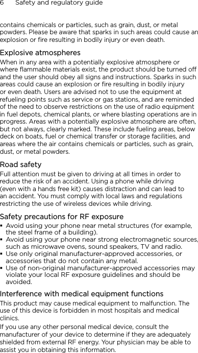 6      Safety and regulatory guidecontains chemicals or particles, such as grain, dust, or metal powders. Please be aware that sparks in such areas could cause an explosion or fire resulting in bodily injury or even death.Explosive atmospheresWhen in any area with a potentially explosive atmosphere or where flammable materials exist, the product should be turned off and the user should obey all signs and instructions. Sparks in such areas could cause an explosion or fire resulting in bodily injury or even death. Users are advised not to use the equipment at refueling points such as service or gas stations, and are reminded of the need to observe restrictions on the use of radio equipment in fuel depots, chemical plants, or where blasting operations are in progress. Areas with a potentially explosive atmosphere are often, but not always, clearly marked. These include fueling areas, below deck on boats, fuel or chemical transfer or storage facilities, and areas where the air contains chemicals or particles, such as grain, dust, or metal powders.Road safetyFull attention must be given to driving at all times in order to reduce the risk of an accident. Using a phone while driving (even with a hands free kit) causes distraction and can lead to an accident. You must comply with local laws and regulations restricting the use of wireless devices while driving.Safety precautions for RF exposureAvoid using your phone near metal structures (for example, the steel frame of a building).Avoid using your phone near strong electromagnetic sources, such as microwave ovens, sound speakers, TV and radio.Use only original manufacturer-approved accessories, or accessories that do not contain any metal.Use of non-original manufacturer-approved accessories may violate your local RF exposure guidelines and should be avoided.Interference with medical equipment functionsThis product may cause medical equipment to malfunction. The use of this device is forbidden in most hospitals and medical clinics.If you use any other personal medical device, consult the manufacturer of your device to determine if they are adequately shielded from external RF energy. Your physician may be able to assist you in obtaining this information.