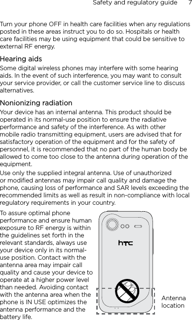 Safety and regulatory guide      7    Turn your phone OFF in health care facilities when any regulations posted in these areas instruct you to do so. Hospitals or health care facilities may be using equipment that could be sensitive to external RF energy.Hearing aidsSome digital wireless phones may interfere with some hearing aids. In the event of such interference, you may want to consult your service provider, or call the customer service line to discuss alternatives.Nonionizing radiationYour device has an internal antenna. This product should be operated in its normal-use position to ensure the radiative performance and safety of the interference. As with other mobile radio transmitting equipment, users are advised that for satisfactory operation of the equipment and for the safety of personnel, it is recommended that no part of the human body be allowed to come too close to the antenna during operation of the equipment.Use only the supplied integral antenna. Use of unauthorized or modified antennas may impair call quality and damage the phone, causing loss of performance and SAR levels exceeding the recommended limits as well as result in non-compliance with local regulatory requirements in your country.To assure optimal phone performance and ensure human exposure to RF energy is within the guidelines set forth in the relevant standards, always use your device only in its normal-use position. Contact with the antenna area may impair call quality and cause your device to operate at a higher power level than needed. Avoiding contact with the antenna area when the phone is IN USE optimizes the antenna performance and the battery life.Antenna location