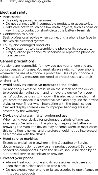 8      Safety and regulatory guideElectrical safetyAccessoriesUse only approved accessories.Do not connect with incompatible products or accessories.Take care not to touch or allow metal objects, such as coins or key rings, to contact or short-circuit the battery terminals.Connection to a carSeek professional advice when connecting a phone interface to the vehicle electrical system.Faulty and damaged productsDo not attempt to disassemble the phone or its accessory.Only qualified personnel must service or repair the phone or its accessory. General precautionsYou alone are responsible for how you use your phone and any consequences of its use. You must always switch off your phone wherever the use of a phone is prohibited. Use of your phone is subject to safety measures designed to protect users and their environment.Avoid applying excessive pressure to the deviceDo not apply excessive pressure on the screen and the device to prevent damaging them and remove the device from your pants’ pocket before sitting down. It is also recommended that you store the device in a protective case and only use the device stylus or your finger when interacting with the touch screen. Cracked display screens due to improper handling are not covered by the warranty.Device getting warm after prolonged useWhen using your device for prolonged periods of time, such as when you’re talking on the phone, charging the battery or browsing the Web, the device may become warm. In most cases, this condition is normal and therefore should not be interpreted as a problem with the device.Heed service markingsExcept as explained elsewhere in the Operating or Service documentation, do not service any product yourself. Service needed on components inside the device should be done by an authorized service technician or provider.Protect your phoneAlways treat your phone and its accessories with care and keep them in a clean and dust-free place.Do not expose your phone or its accessories to open flames or lit tobacco products.•••••••