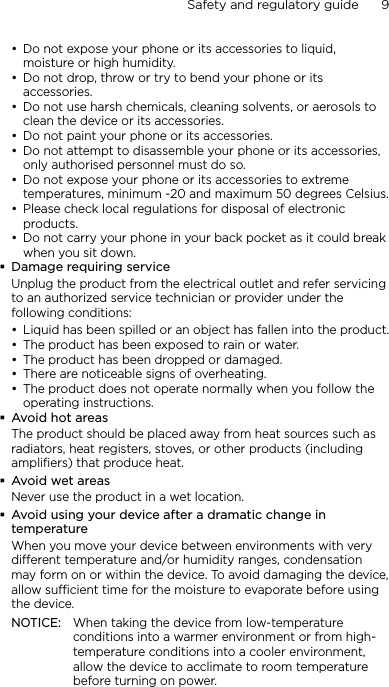 Safety and regulatory guide      9    Do not expose your phone or its accessories to liquid, moisture or high humidity.Do not drop, throw or try to bend your phone or its accessories.Do not use harsh chemicals, cleaning solvents, or aerosols to clean the device or its accessories.Do not paint your phone or its accessories.Do not attempt to disassemble your phone or its accessories, only authorised personnel must do so.Do not expose your phone or its accessories to extreme temperatures, minimum -20 and maximum 50 degrees Celsius.Please check local regulations for disposal of electronic products.Do not carry your phone in your back pocket as it could break when you sit down.Damage requiring serviceUnplug the product from the electrical outlet and refer servicing to an authorized service technician or provider under the following conditions:Liquid has been spilled or an object has fallen into the product.The product has been exposed to rain or water.The product has been dropped or damaged.There are noticeable signs of overheating.The product does not operate normally when you follow the operating instructions.Avoid hot areasThe product should be placed away from heat sources such as radiators, heat registers, stoves, or other products (including amplifiers) that produce heat.Avoid wet areasNever use the product in a wet location.Avoid using your device after a dramatic change in temperatureWhen you move your device between environments with very different temperature and/or humidity ranges, condensation may form on or within the device. To avoid damaging the device, allow sufficient time for the moisture to evaporate before using the device.NOTICE:   When taking the device from low-temperature conditions into a warmer environment or from high-temperature conditions into a cooler environment, allow the device to acclimate to room temperature before turning on power.•••••••••••••