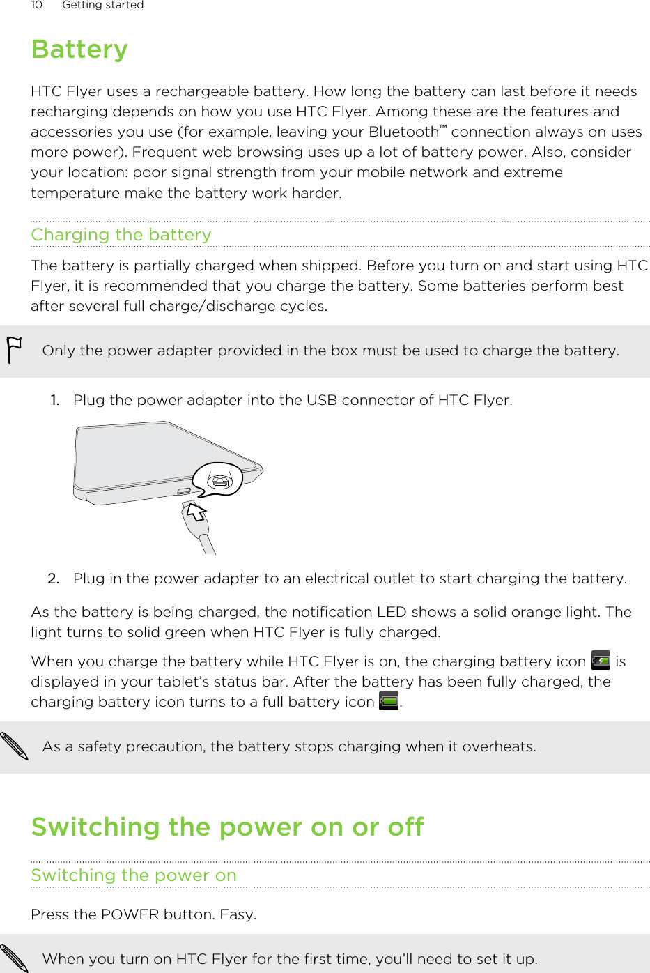 BatteryHTC Flyer uses a rechargeable battery. How long the battery can last before it needsrecharging depends on how you use HTC Flyer. Among these are the features andaccessories you use (for example, leaving your Bluetooth™ connection always on usesmore power). Frequent web browsing uses up a lot of battery power. Also, consideryour location: poor signal strength from your mobile network and extremetemperature make the battery work harder.Charging the batteryThe battery is partially charged when shipped. Before you turn on and start using HTCFlyer, it is recommended that you charge the battery. Some batteries perform bestafter several full charge/discharge cycles.Only the power adapter provided in the box must be used to charge the battery.1. Plug the power adapter into the USB connector of HTC Flyer. 2. Plug in the power adapter to an electrical outlet to start charging the battery.As the battery is being charged, the notification LED shows a solid orange light. Thelight turns to solid green when HTC Flyer is fully charged.When you charge the battery while HTC Flyer is on, the charging battery icon   isdisplayed in your tablet’s status bar. After the battery has been fully charged, thecharging battery icon turns to a full battery icon  .As a safety precaution, the battery stops charging when it overheats.Switching the power on or offSwitching the power onPress the POWER button. Easy. When you turn on HTC Flyer for the first time, you’ll need to set it up.10 Getting started