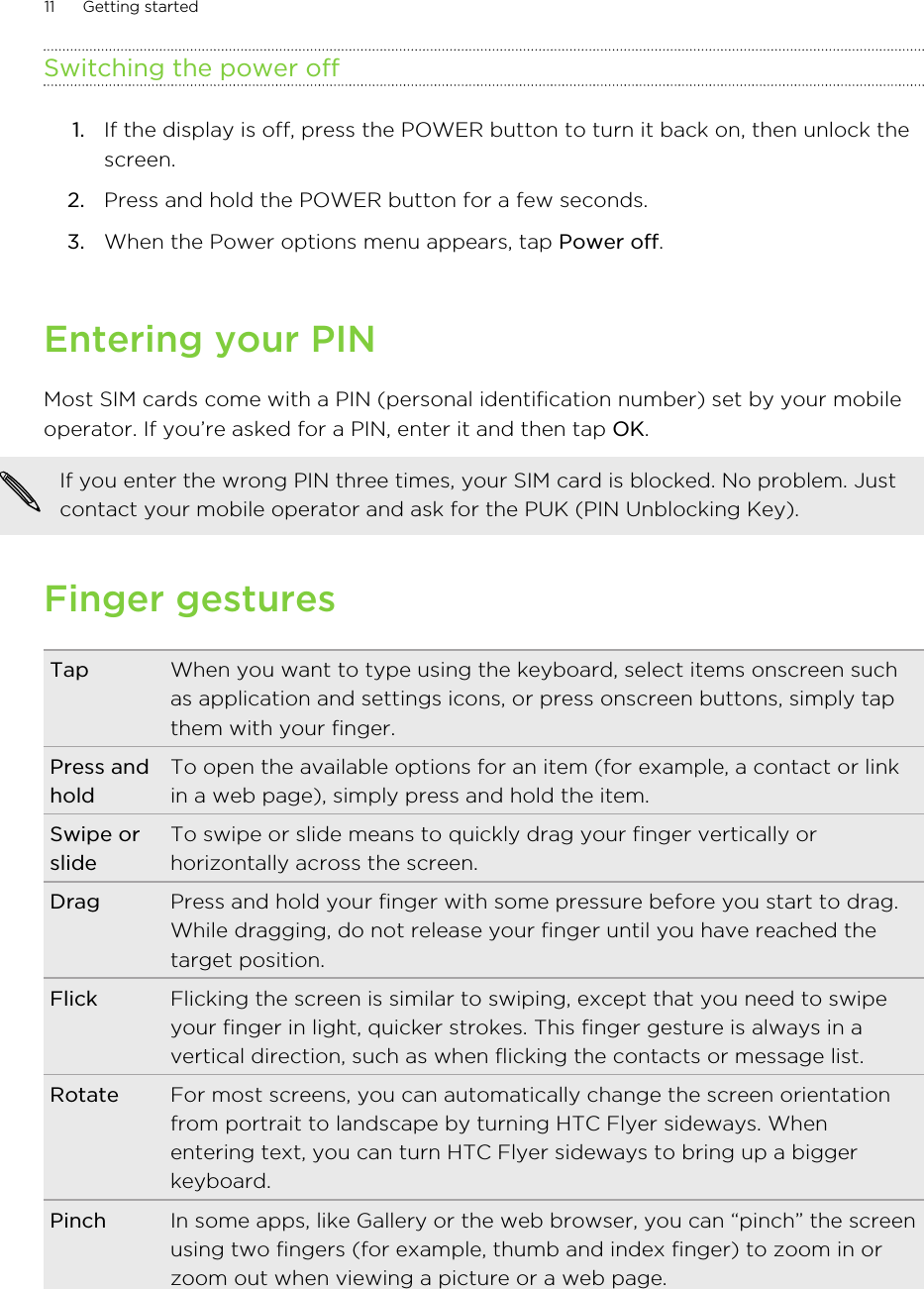 Switching the power off1. If the display is off, press the POWER button to turn it back on, then unlock thescreen.2. Press and hold the POWER button for a few seconds.3. When the Power options menu appears, tap Power off.Entering your PINMost SIM cards come with a PIN (personal identification number) set by your mobileoperator. If you’re asked for a PIN, enter it and then tap OK.If you enter the wrong PIN three times, your SIM card is blocked. No problem. Justcontact your mobile operator and ask for the PUK (PIN Unblocking Key).Finger gesturesTap When you want to type using the keyboard, select items onscreen suchas application and settings icons, or press onscreen buttons, simply tapthem with your finger.Press andholdTo open the available options for an item (for example, a contact or linkin a web page), simply press and hold the item.Swipe orslideTo swipe or slide means to quickly drag your finger vertically orhorizontally across the screen.Drag Press and hold your finger with some pressure before you start to drag.While dragging, do not release your finger until you have reached thetarget position.Flick Flicking the screen is similar to swiping, except that you need to swipeyour finger in light, quicker strokes. This finger gesture is always in avertical direction, such as when flicking the contacts or message list.Rotate For most screens, you can automatically change the screen orientationfrom portrait to landscape by turning HTC Flyer sideways. Whenentering text, you can turn HTC Flyer sideways to bring up a biggerkeyboard.Pinch In some apps, like Gallery or the web browser, you can “pinch” the screenusing two fingers (for example, thumb and index finger) to zoom in orzoom out when viewing a picture or a web page.11 Getting started