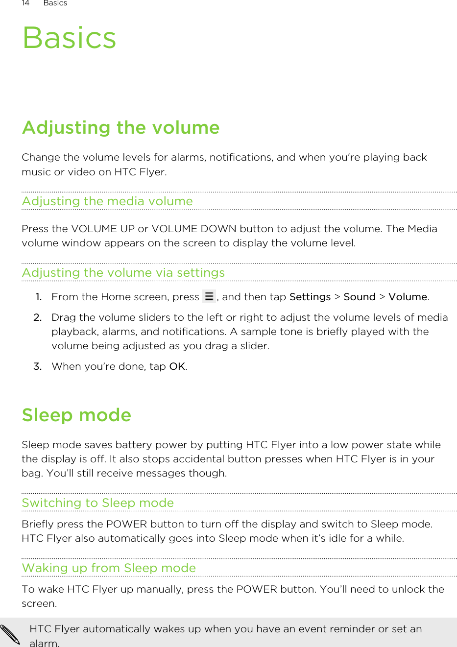 BasicsAdjusting the volumeChange the volume levels for alarms, notifications, and when you&apos;re playing backmusic or video on HTC Flyer.Adjusting the media volumePress the VOLUME UP or VOLUME DOWN button to adjust the volume. The Mediavolume window appears on the screen to display the volume level.Adjusting the volume via settings1. From the Home screen, press  , and then tap Settings &gt; Sound &gt; Volume.2. Drag the volume sliders to the left or right to adjust the volume levels of mediaplayback, alarms, and notifications. A sample tone is briefly played with thevolume being adjusted as you drag a slider.3. When you’re done, tap OK.Sleep modeSleep mode saves battery power by putting HTC Flyer into a low power state whilethe display is off. It also stops accidental button presses when HTC Flyer is in yourbag. You’ll still receive messages though.Switching to Sleep modeBriefly press the POWER button to turn off the display and switch to Sleep mode.HTC Flyer also automatically goes into Sleep mode when it’s idle for a while.Waking up from Sleep modeTo wake HTC Flyer up manually, press the POWER button. You’ll need to unlock thescreen.HTC Flyer automatically wakes up when you have an event reminder or set analarm.14 Basics
