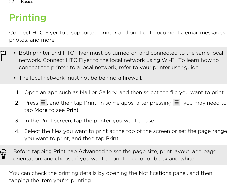 PrintingConnect HTC Flyer to a supported printer and print out documents, email messages,photos, and more.§Both printer and HTC Flyer must be turned on and connected to the same localnetwork. Connect HTC Flyer to the local network using Wi-Fi. To learn how toconnect the printer to a local network, refer to your printer user guide.§The local network must not be behind a firewall.1. Open an app such as Mail or Gallery, and then select the file you want to print.2. Press  , and then tap Print. In some apps, after pressing  , you may need totap More to see Print.3. In the Print screen, tap the printer you want to use.4. Select the files you want to print at the top of the screen or set the page rangeyou want to print, and then tap Print. Before tapping Print, tap Advanced to set the page size, print layout, and pageorientation, and choose if you want to print in color or black and white.You can check the printing details by opening the Notifications panel, and thentapping the item you&apos;re printing.22 Basics