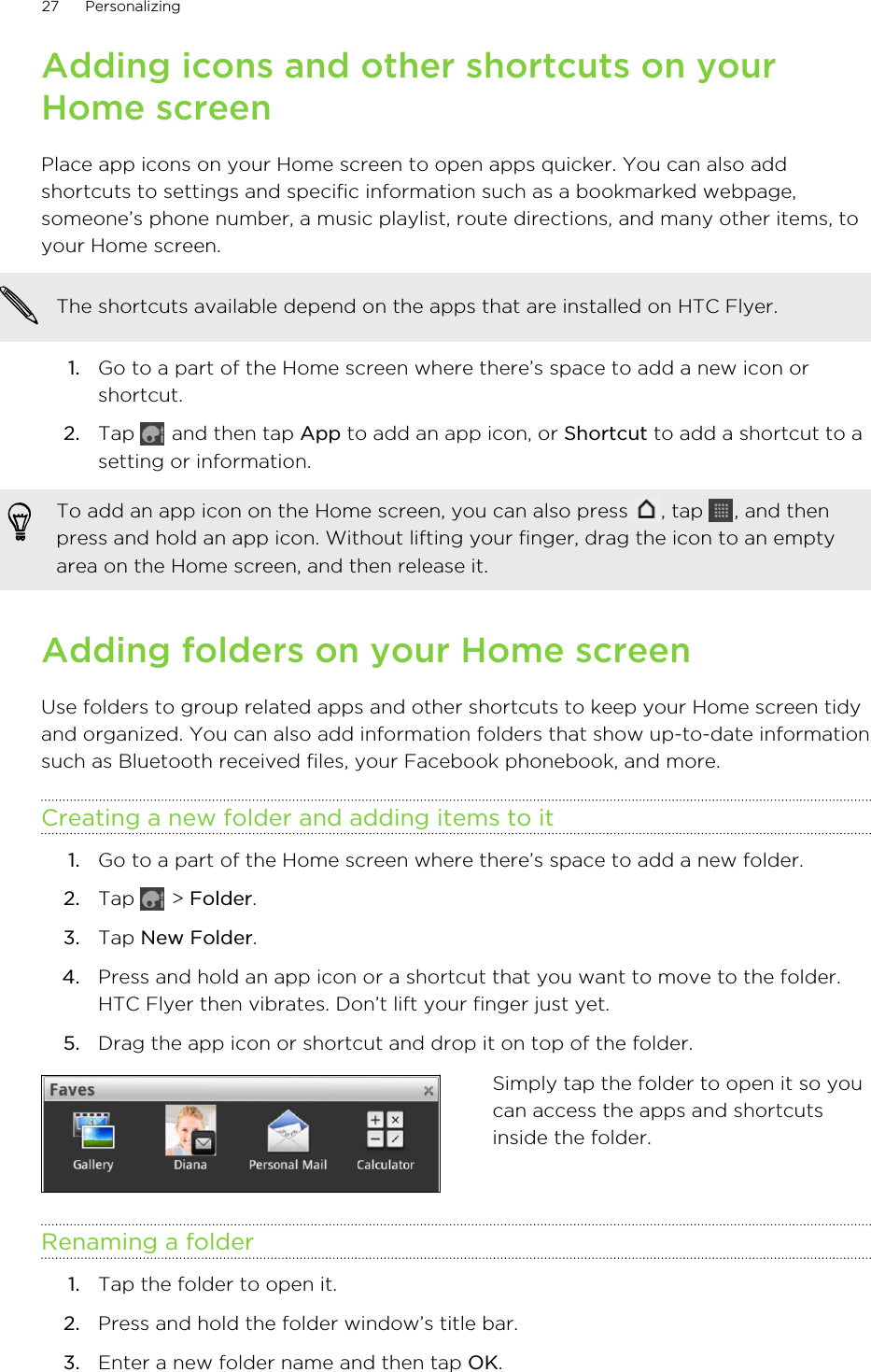 Adding icons and other shortcuts on yourHome screenPlace app icons on your Home screen to open apps quicker. You can also addshortcuts to settings and specific information such as a bookmarked webpage,someone’s phone number, a music playlist, route directions, and many other items, toyour Home screen.The shortcuts available depend on the apps that are installed on HTC Flyer.1. Go to a part of the Home screen where there’s space to add a new icon orshortcut.2. Tap   and then tap App to add an app icon, or Shortcut to add a shortcut to asetting or information.To add an app icon on the Home screen, you can also press  , tap  , and thenpress and hold an app icon. Without lifting your finger, drag the icon to an emptyarea on the Home screen, and then release it.Adding folders on your Home screenUse folders to group related apps and other shortcuts to keep your Home screen tidyand organized. You can also add information folders that show up-to-date informationsuch as Bluetooth received files, your Facebook phonebook, and more.Creating a new folder and adding items to it1. Go to a part of the Home screen where there’s space to add a new folder.2. Tap   &gt; Folder.3. Tap New Folder.4. Press and hold an app icon or a shortcut that you want to move to the folder.HTC Flyer then vibrates. Don’t lift your finger just yet.5. Drag the app icon or shortcut and drop it on top of the folder.Simply tap the folder to open it so youcan access the apps and shortcutsinside the folder.Renaming a folder1. Tap the folder to open it.2. Press and hold the folder window’s title bar.3. Enter a new folder name and then tap OK.27 Personalizing