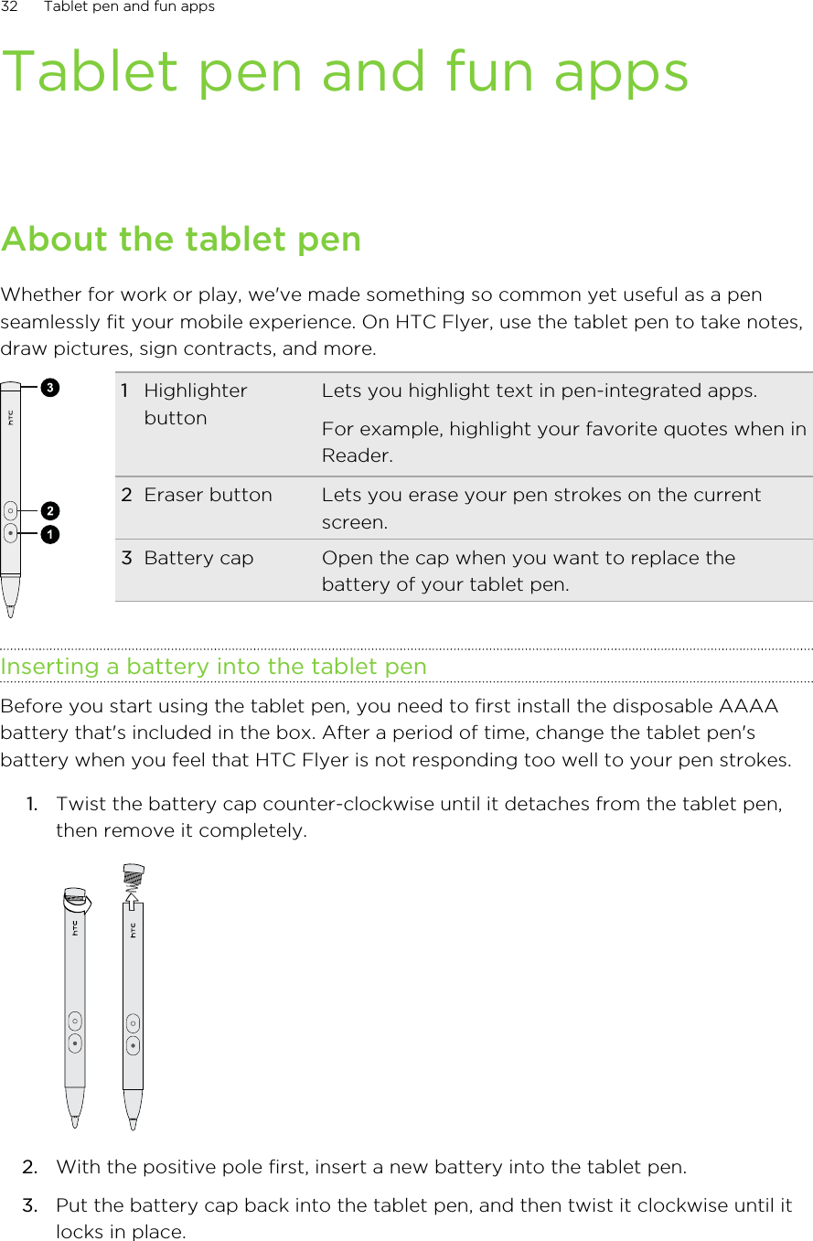 Tablet pen and fun appsAbout the tablet penWhether for work or play, we&apos;ve made something so common yet useful as a penseamlessly fit your mobile experience. On HTC Flyer, use the tablet pen to take notes,draw pictures, sign contracts, and more.1HighlighterbuttonLets you highlight text in pen-integrated apps.For example, highlight your favorite quotes when inReader.2Eraser button Lets you erase your pen strokes on the currentscreen.3Battery cap Open the cap when you want to replace thebattery of your tablet pen.Inserting a battery into the tablet penBefore you start using the tablet pen, you need to first install the disposable AAAAbattery that&apos;s included in the box. After a period of time, change the tablet pen&apos;sbattery when you feel that HTC Flyer is not responding too well to your pen strokes.1. Twist the battery cap counter-clockwise until it detaches from the tablet pen,then remove it completely. 2. With the positive pole first, insert a new battery into the tablet pen.3. Put the battery cap back into the tablet pen, and then twist it clockwise until itlocks in place.32 Tablet pen and fun apps
