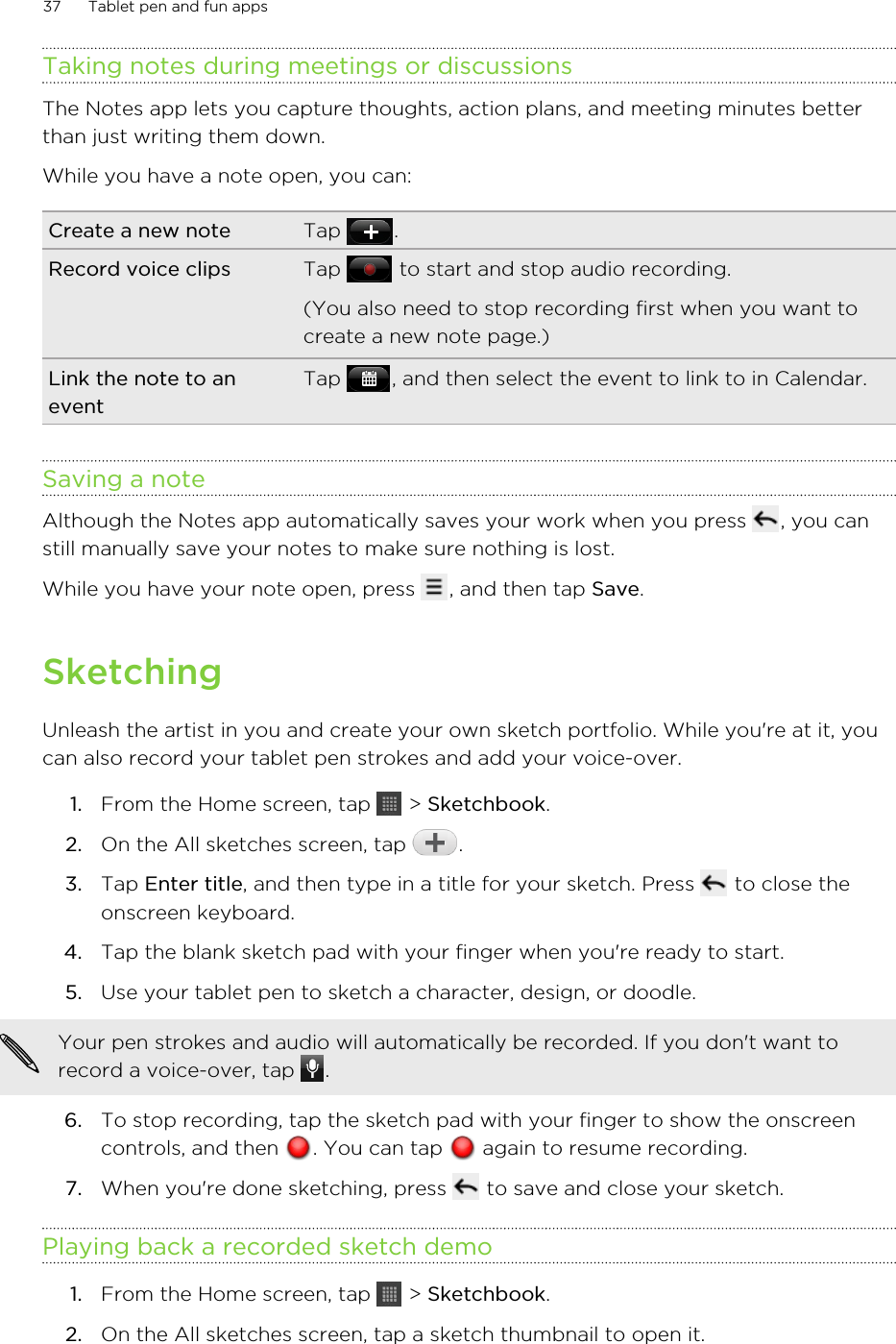 Taking notes during meetings or discussionsThe Notes app lets you capture thoughts, action plans, and meeting minutes betterthan just writing them down.While you have a note open, you can:Create a new note Tap  .Record voice clips Tap   to start and stop audio recording.(You also need to stop recording first when you want tocreate a new note page.)Link the note to aneventTap  , and then select the event to link to in Calendar.Saving a noteAlthough the Notes app automatically saves your work when you press  , you canstill manually save your notes to make sure nothing is lost.While you have your note open, press  , and then tap Save.SketchingUnleash the artist in you and create your own sketch portfolio. While you&apos;re at it, youcan also record your tablet pen strokes and add your voice-over.1. From the Home screen, tap   &gt; Sketchbook.2. On the All sketches screen, tap  .3. Tap Enter title, and then type in a title for your sketch. Press   to close theonscreen keyboard.4. Tap the blank sketch pad with your finger when you&apos;re ready to start.5. Use your tablet pen to sketch a character, design, or doodle. Your pen strokes and audio will automatically be recorded. If you don&apos;t want torecord a voice-over, tap  .6. To stop recording, tap the sketch pad with your finger to show the onscreencontrols, and then  . You can tap   again to resume recording.7. When you&apos;re done sketching, press   to save and close your sketch.Playing back a recorded sketch demo1. From the Home screen, tap   &gt; Sketchbook.2. On the All sketches screen, tap a sketch thumbnail to open it.37 Tablet pen and fun apps