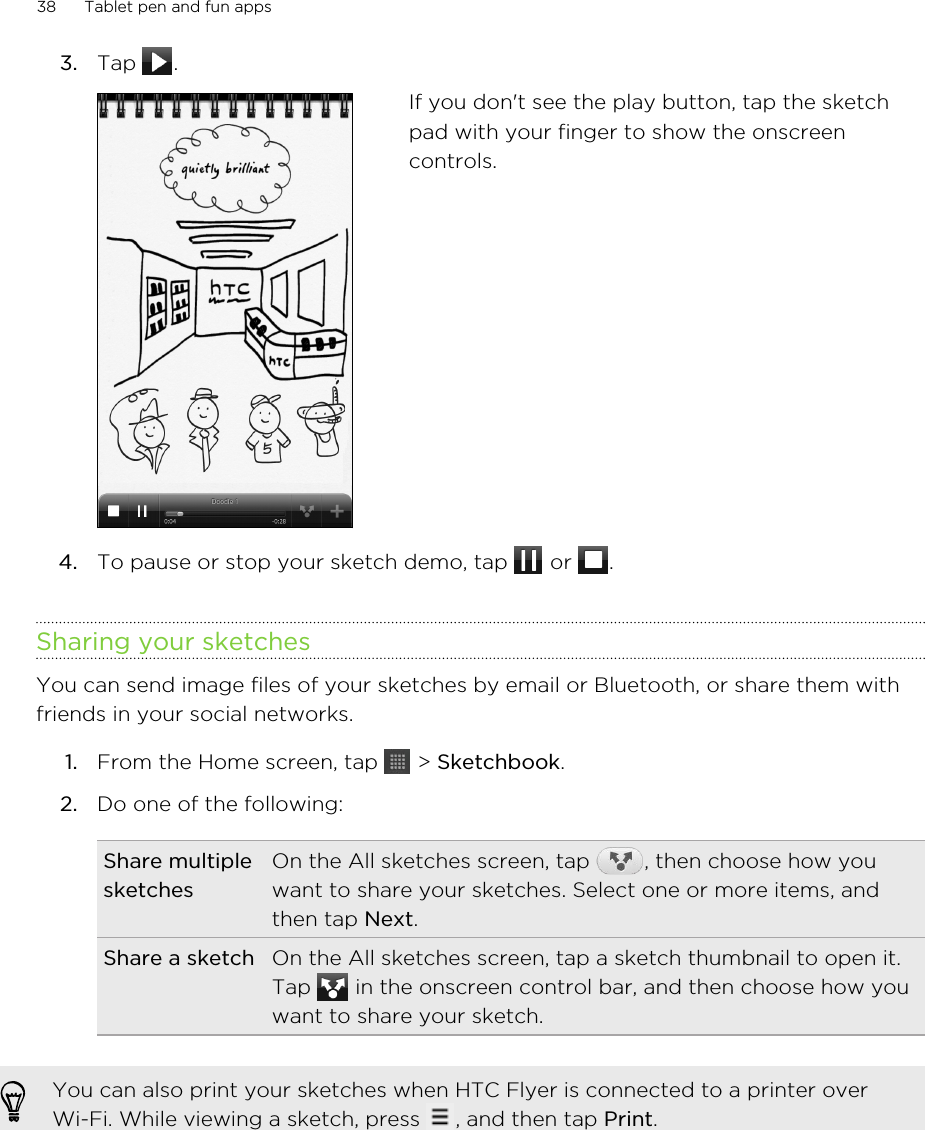 3. Tap  . If you don&apos;t see the play button, tap the sketchpad with your finger to show the onscreencontrols.4. To pause or stop your sketch demo, tap   or  .Sharing your sketchesYou can send image files of your sketches by email or Bluetooth, or share them withfriends in your social networks.1. From the Home screen, tap   &gt; Sketchbook.2. Do one of the following:Share multiplesketchesOn the All sketches screen, tap  , then choose how youwant to share your sketches. Select one or more items, andthen tap Next.Share a sketch On the All sketches screen, tap a sketch thumbnail to open it.Tap   in the onscreen control bar, and then choose how youwant to share your sketch.You can also print your sketches when HTC Flyer is connected to a printer overWi-Fi. While viewing a sketch, press  , and then tap Print.38 Tablet pen and fun apps