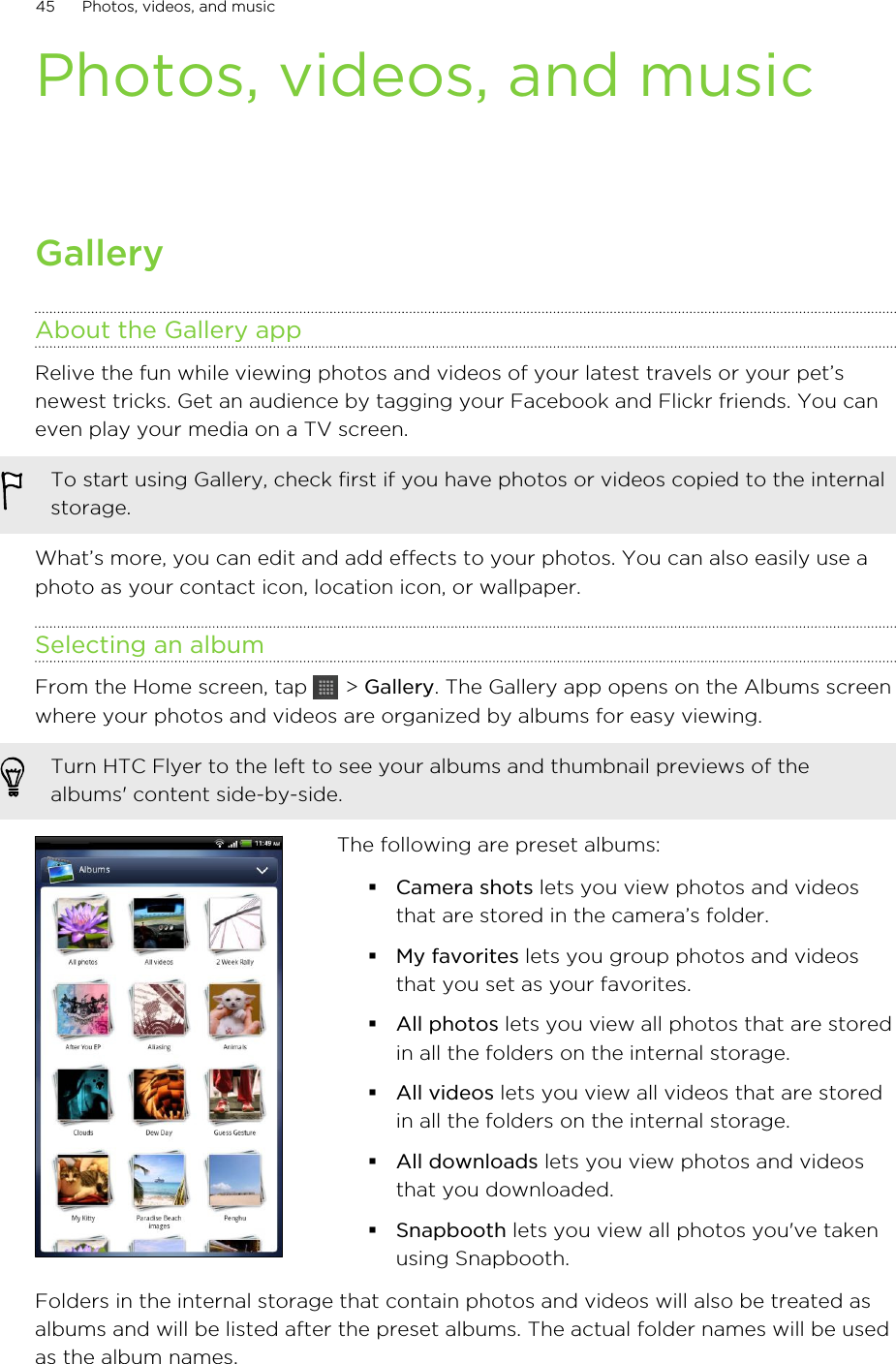 Photos, videos, and musicGalleryAbout the Gallery appRelive the fun while viewing photos and videos of your latest travels or your pet’snewest tricks. Get an audience by tagging your Facebook and Flickr friends. You caneven play your media on a TV screen.To start using Gallery, check first if you have photos or videos copied to the internalstorage.What’s more, you can edit and add effects to your photos. You can also easily use aphoto as your contact icon, location icon, or wallpaper.Selecting an albumFrom the Home screen, tap   &gt; Gallery. The Gallery app opens on the Albums screenwhere your photos and videos are organized by albums for easy viewing.Turn HTC Flyer to the left to see your albums and thumbnail previews of thealbums&apos; content side-by-side.The following are preset albums:§Camera shots lets you view photos and videosthat are stored in the camera’s folder.§My favorites lets you group photos and videosthat you set as your favorites.§All photos lets you view all photos that are storedin all the folders on the internal storage.§All videos lets you view all videos that are storedin all the folders on the internal storage.§All downloads lets you view photos and videosthat you downloaded.§Snapbooth lets you view all photos you&apos;ve takenusing Snapbooth.Folders in the internal storage that contain photos and videos will also be treated asalbums and will be listed after the preset albums. The actual folder names will be usedas the album names.45 Photos, videos, and music