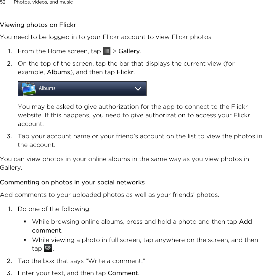 Viewing photos on FlickrYou need to be logged in to your Flickr account to view Flickr photos.1. From the Home screen, tap   &gt; Gallery.2. On the top of the screen, tap the bar that displays the current view (forexample, Albums), and then tap Flickr. You may be asked to give authorization for the app to connect to the Flickrwebsite. If this happens, you need to give authorization to access your Flickraccount.3. Tap your account name or your friend’s account on the list to view the photos inthe account.You can view photos in your online albums in the same way as you view photos inGallery.Commenting on photos in your social networksAdd comments to your uploaded photos as well as your friends’ photos.1. Do one of the following:§While browsing online albums, press and hold a photo and then tap Addcomment.§While viewing a photo in full screen, tap anywhere on the screen, and thentap  .2. Tap the box that says “Write a comment.”3. Enter your text, and then tap Comment.52 Photos, videos, and music
