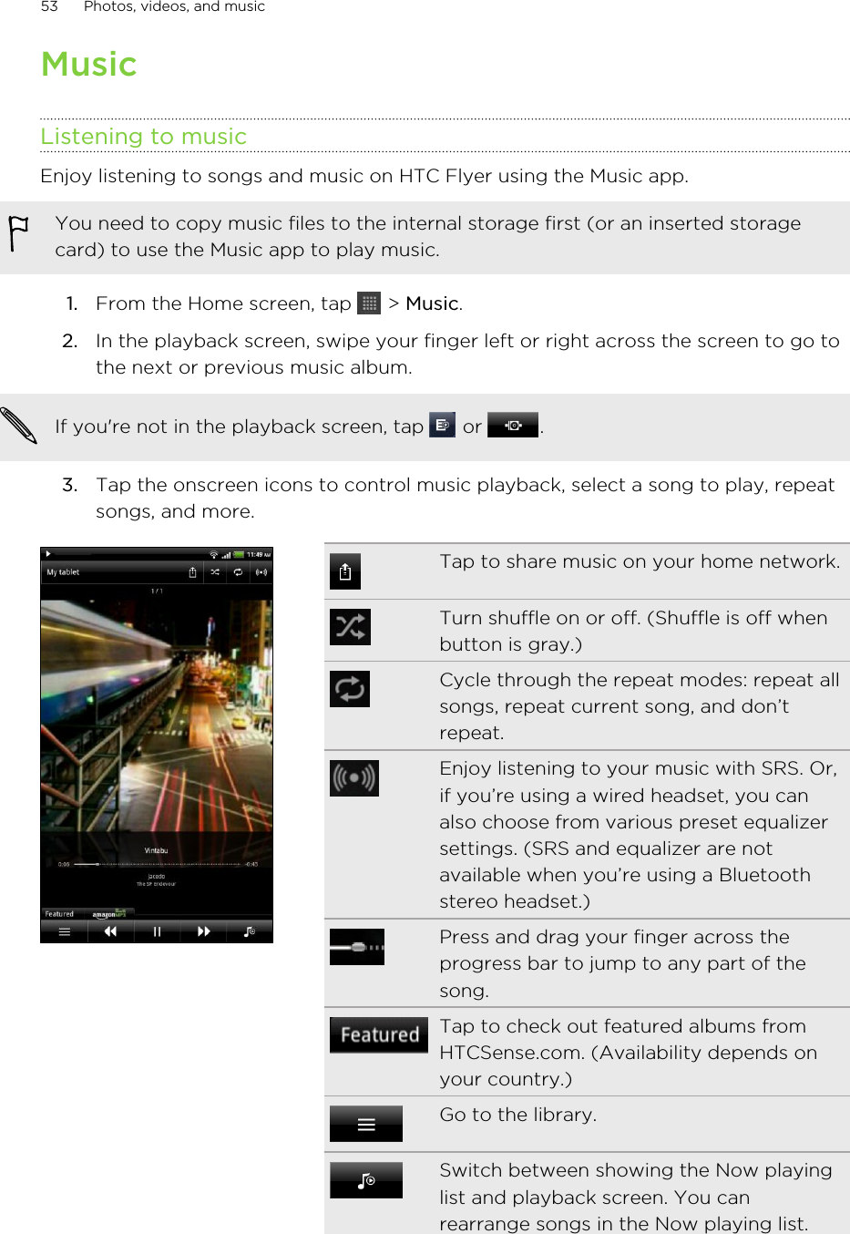 MusicListening to musicEnjoy listening to songs and music on HTC Flyer using the Music app.You need to copy music files to the internal storage first (or an inserted storagecard) to use the Music app to play music.1. From the Home screen, tap   &gt; Music.2. In the playback screen, swipe your finger left or right across the screen to go tothe next or previous music album. If you&apos;re not in the playback screen, tap   or  .3. Tap the onscreen icons to control music playback, select a song to play, repeatsongs, and more.Tap to share music on your home network.Turn shuffle on or off. (Shuffle is off whenbutton is gray.)Cycle through the repeat modes: repeat allsongs, repeat current song, and don’trepeat.Enjoy listening to your music with SRS. Or,if you’re using a wired headset, you canalso choose from various preset equalizersettings. (SRS and equalizer are notavailable when you’re using a Bluetoothstereo headset.)Press and drag your finger across theprogress bar to jump to any part of thesong.Tap to check out featured albums fromHTCSense.com. (Availability depends onyour country.)Go to the library.Switch between showing the Now playinglist and playback screen. You canrearrange songs in the Now playing list.53 Photos, videos, and music