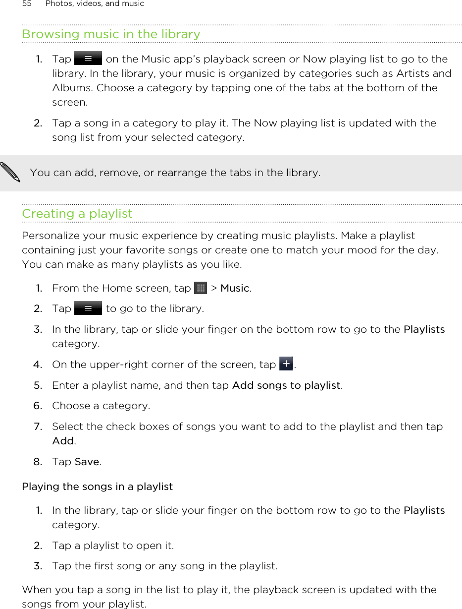 Browsing music in the library1. Tap   on the Music app’s playback screen or Now playing list to go to thelibrary. In the library, your music is organized by categories such as Artists andAlbums. Choose a category by tapping one of the tabs at the bottom of thescreen.2. Tap a song in a category to play it. The Now playing list is updated with thesong list from your selected category.You can add, remove, or rearrange the tabs in the library.Creating a playlistPersonalize your music experience by creating music playlists. Make a playlistcontaining just your favorite songs or create one to match your mood for the day.You can make as many playlists as you like.1. From the Home screen, tap   &gt; Music.2. Tap   to go to the library.3. In the library, tap or slide your finger on the bottom row to go to the Playlistscategory.4. On the upper-right corner of the screen, tap  .5. Enter a playlist name, and then tap Add songs to playlist.6. Choose a category.7. Select the check boxes of songs you want to add to the playlist and then tapAdd.8. Tap Save.Playing the songs in a playlist1. In the library, tap or slide your finger on the bottom row to go to the Playlistscategory.2. Tap a playlist to open it.3. Tap the first song or any song in the playlist.When you tap a song in the list to play it, the playback screen is updated with thesongs from your playlist.55 Photos, videos, and music