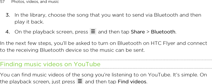 3. In the library, choose the song that you want to send via Bluetooth and thenplay it back.4. On the playback screen, press   and then tap Share &gt; Bluetooth.In the next few steps, you’ll be asked to turn on Bluetooth on HTC Flyer and connectto the receiving Bluetooth device so the music can be sent.Finding music videos on YouTubeYou can find music videos of the song you’re listening to on YouTube. It’s simple. Onthe playback screen, just press   and then tap Find videos.57 Photos, videos, and music