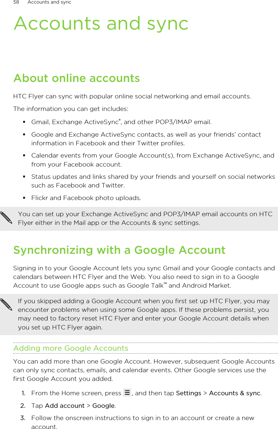 Accounts and syncAbout online accountsHTC Flyer can sync with popular online social networking and email accounts.The information you can get includes:§Gmail, Exchange ActiveSync®, and other POP3/IMAP email.§Google and Exchange ActiveSync contacts, as well as your friends’ contactinformation in Facebook and their Twitter profiles.§Calendar events from your Google Account(s), from Exchange ActiveSync, andfrom your Facebook account.§Status updates and links shared by your friends and yourself on social networkssuch as Facebook and Twitter.§Flickr and Facebook photo uploads.You can set up your Exchange ActiveSync and POP3/IMAP email accounts on HTCFlyer either in the Mail app or the Accounts &amp; sync settings.Synchronizing with a Google AccountSigning in to your Google Account lets you sync Gmail and your Google contacts andcalendars between HTC Flyer and the Web. You also need to sign in to a GoogleAccount to use Google apps such as Google Talk™ and Android Market.If you skipped adding a Google Account when you first set up HTC Flyer, you mayencounter problems when using some Google apps. If these problems persist, youmay need to factory reset HTC Flyer and enter your Google Account details whenyou set up HTC Flyer again.Adding more Google AccountsYou can add more than one Google Account. However, subsequent Google Accountscan only sync contacts, emails, and calendar events. Other Google services use thefirst Google Account you added.1. From the Home screen, press  , and then tap Settings &gt; Accounts &amp; sync.2. Tap Add account &gt; Google.3. Follow the onscreen instructions to sign in to an account or create a newaccount.58 Accounts and sync