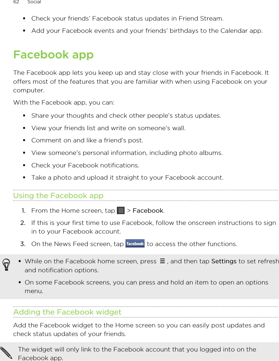 §Check your friends’ Facebook status updates in Friend Stream.§Add your Facebook events and your friends’ birthdays to the Calendar app.Facebook appThe Facebook app lets you keep up and stay close with your friends in Facebook. Itoffers most of the features that you are familiar with when using Facebook on yourcomputer.With the Facebook app, you can:§Share your thoughts and check other people’s status updates.§View your friends list and write on someone’s wall.§Comment on and like a friend’s post.§View someone’s personal information, including photo albums.§Check your Facebook notifications.§Take a photo and upload it straight to your Facebook account.Using the Facebook app1. From the Home screen, tap   &gt; Facebook.2. If this is your first time to use Facebook, follow the onscreen instructions to signin to your Facebook account.3. On the News Feed screen, tap   to access the other functions.§While on the Facebook home screen, press  , and then tap Settings to set refreshand notification options.§On some Facebook screens, you can press and hold an item to open an optionsmenu.Adding the Facebook widgetAdd the Facebook widget to the Home screen so you can easily post updates andcheck status updates of your friends.The widget will only link to the Facebook account that you logged into on theFacebook app.62 Social
