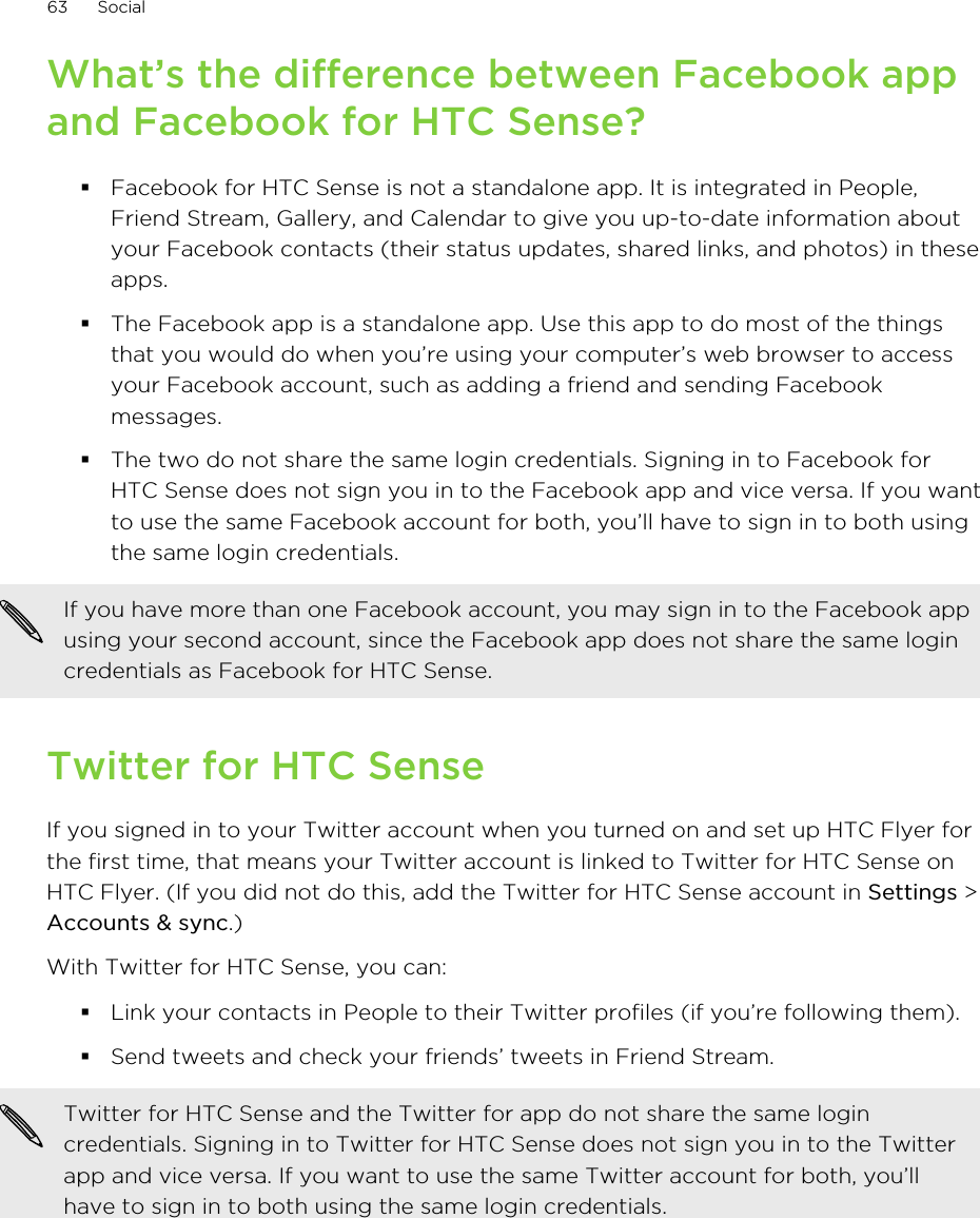 What’s the difference between Facebook appand Facebook for HTC Sense?§Facebook for HTC Sense is not a standalone app. It is integrated in People,Friend Stream, Gallery, and Calendar to give you up-to-date information aboutyour Facebook contacts (their status updates, shared links, and photos) in theseapps.§The Facebook app is a standalone app. Use this app to do most of the thingsthat you would do when you’re using your computer’s web browser to accessyour Facebook account, such as adding a friend and sending Facebookmessages.§The two do not share the same login credentials. Signing in to Facebook forHTC Sense does not sign you in to the Facebook app and vice versa. If you wantto use the same Facebook account for both, you’ll have to sign in to both usingthe same login credentials.If you have more than one Facebook account, you may sign in to the Facebook appusing your second account, since the Facebook app does not share the same logincredentials as Facebook for HTC Sense.Twitter for HTC SenseIf you signed in to your Twitter account when you turned on and set up HTC Flyer forthe first time, that means your Twitter account is linked to Twitter for HTC Sense onHTC Flyer. (If you did not do this, add the Twitter for HTC Sense account in Settings &gt;Accounts &amp; sync.)With Twitter for HTC Sense, you can:§Link your contacts in People to their Twitter profiles (if you’re following them).§Send tweets and check your friends’ tweets in Friend Stream.Twitter for HTC Sense and the Twitter for app do not share the same logincredentials. Signing in to Twitter for HTC Sense does not sign you in to the Twitterapp and vice versa. If you want to use the same Twitter account for both, you’llhave to sign in to both using the same login credentials.63 Social