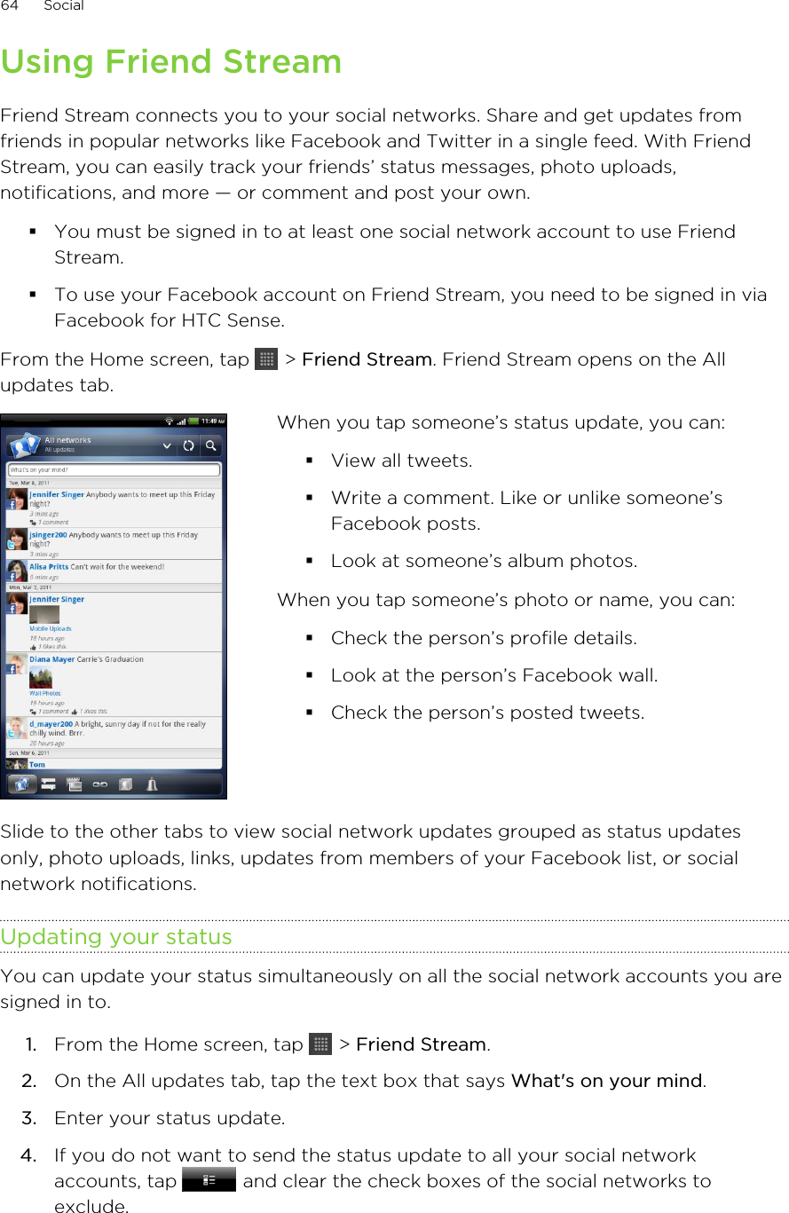 Using Friend StreamFriend Stream connects you to your social networks. Share and get updates fromfriends in popular networks like Facebook and Twitter in a single feed. With FriendStream, you can easily track your friends’ status messages, photo uploads,notifications, and more — or comment and post your own.§You must be signed in to at least one social network account to use FriendStream.§To use your Facebook account on Friend Stream, you need to be signed in viaFacebook for HTC Sense.From the Home screen, tap   &gt; Friend Stream. Friend Stream opens on the Allupdates tab.When you tap someone’s status update, you can:§View all tweets.§Write a comment. Like or unlike someone’sFacebook posts.§Look at someone’s album photos.When you tap someone’s photo or name, you can:§Check the person’s profile details.§Look at the person’s Facebook wall.§Check the person’s posted tweets.Slide to the other tabs to view social network updates grouped as status updatesonly, photo uploads, links, updates from members of your Facebook list, or socialnetwork notifications.Updating your statusYou can update your status simultaneously on all the social network accounts you aresigned in to.1. From the Home screen, tap   &gt; Friend Stream.2. On the All updates tab, tap the text box that says What&apos;s on your mind.3. Enter your status update.4. If you do not want to send the status update to all your social networkaccounts, tap   and clear the check boxes of the social networks toexclude.64 Social