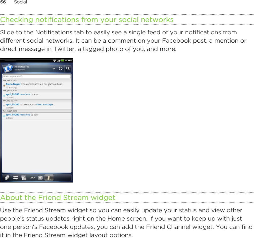 Checking notifications from your social networksSlide to the Notifications tab to easily see a single feed of your notifications fromdifferent social networks. It can be a comment on your Facebook post, a mention ordirect message in Twitter, a tagged photo of you, and more.About the Friend Stream widgetUse the Friend Stream widget so you can easily update your status and view otherpeople’s status updates right on the Home screen. If you want to keep up with justone person&apos;s Facebook updates, you can add the Friend Channel widget. You can findit in the Friend Stream widget layout options.66 Social