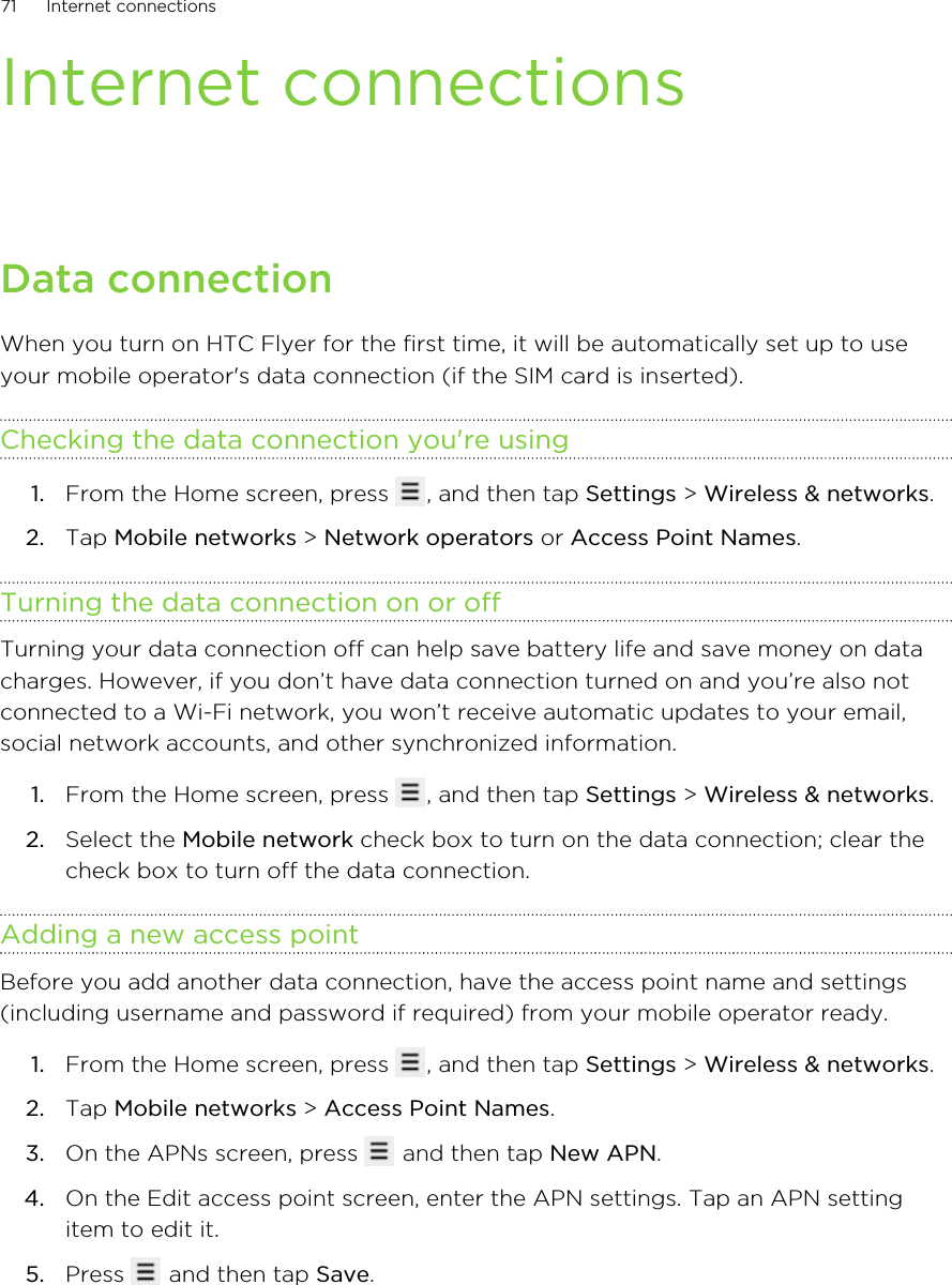 Internet connectionsData connectionWhen you turn on HTC Flyer for the first time, it will be automatically set up to useyour mobile operator&apos;s data connection (if the SIM card is inserted).Checking the data connection you&apos;re using1. From the Home screen, press  , and then tap Settings &gt; Wireless &amp; networks.2. Tap Mobile networks &gt; Network operators or Access Point Names.Turning the data connection on or offTurning your data connection off can help save battery life and save money on datacharges. However, if you don’t have data connection turned on and you’re also notconnected to a Wi-Fi network, you won’t receive automatic updates to your email,social network accounts, and other synchronized information.1. From the Home screen, press  , and then tap Settings &gt; Wireless &amp; networks.2. Select the Mobile network check box to turn on the data connection; clear thecheck box to turn off the data connection.Adding a new access pointBefore you add another data connection, have the access point name and settings(including username and password if required) from your mobile operator ready.1. From the Home screen, press  , and then tap Settings &gt; Wireless &amp; networks.2. Tap Mobile networks &gt; Access Point Names.3. On the APNs screen, press   and then tap New APN.4. On the Edit access point screen, enter the APN settings. Tap an APN settingitem to edit it.5. Press   and then tap Save.71 Internet connections
