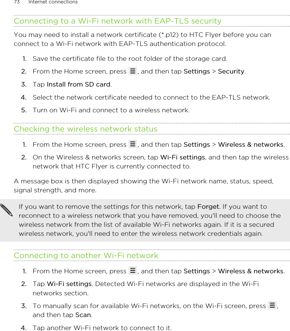 Connecting to a Wi-Fi network with EAP-TLS securityYou may need to install a network certificate (*.p12) to HTC Flyer before you canconnect to a Wi-Fi network with EAP-TLS authentication protocol.1. Save the certificate file to the root folder of the storage card.2. From the Home screen, press  , and then tap Settings &gt; Security.3. Tap Install from SD card.4. Select the network certificate needed to connect to the EAP-TLS network.5. Turn on Wi-Fi and connect to a wireless network.Checking the wireless network status1. From the Home screen, press  , and then tap Settings &gt; Wireless &amp; networks.2. On the Wireless &amp; networks screen, tap Wi-Fi settings, and then tap the wirelessnetwork that HTC Flyer is currently connected to.A message box is then displayed showing the Wi-Fi network name, status, speed,signal strength, and more.If you want to remove the settings for this network, tap Forget. If you want toreconnect to a wireless network that you have removed, you&apos;ll need to choose thewireless network from the list of available Wi-Fi networks again. If it is a securedwireless network, you&apos;ll need to enter the wireless network credentials again.Connecting to another Wi-Fi network1. From the Home screen, press  , and then tap Settings &gt; Wireless &amp; networks.2. Tap Wi-Fi settings. Detected Wi-Fi networks are displayed in the Wi-Finetworks section.3. To manually scan for available Wi-Fi networks, on the Wi-Fi screen, press  ,and then tap Scan.4. Tap another Wi-Fi network to connect to it.73 Internet connections
