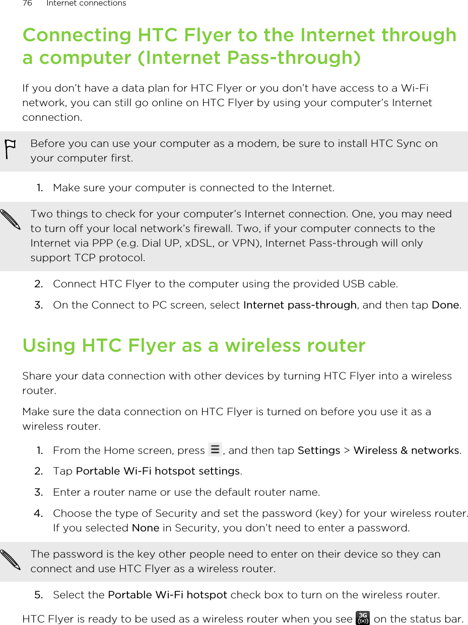 Connecting HTC Flyer to the Internet througha computer (Internet Pass-through)If you don’t have a data plan for HTC Flyer or you don’t have access to a Wi-Finetwork, you can still go online on HTC Flyer by using your computer’s Internetconnection.Before you can use your computer as a modem, be sure to install HTC Sync onyour computer first.1. Make sure your computer is connected to the Internet. Two things to check for your computer’s Internet connection. One, you may needto turn off your local network’s firewall. Two, if your computer connects to theInternet via PPP (e.g. Dial UP, xDSL, or VPN), Internet Pass-through will onlysupport TCP protocol.2. Connect HTC Flyer to the computer using the provided USB cable.3. On the Connect to PC screen, select Internet pass-through, and then tap Done.Using HTC Flyer as a wireless routerShare your data connection with other devices by turning HTC Flyer into a wirelessrouter.Make sure the data connection on HTC Flyer is turned on before you use it as awireless router.1. From the Home screen, press  , and then tap Settings &gt; Wireless &amp; networks.2. Tap Portable Wi-Fi hotspot settings.3. Enter a router name or use the default router name.4. Choose the type of Security and set the password (key) for your wireless router.If you selected None in Security, you don’t need to enter a password. The password is the key other people need to enter on their device so they canconnect and use HTC Flyer as a wireless router.5. Select the Portable Wi-Fi hotspot check box to turn on the wireless router.HTC Flyer is ready to be used as a wireless router when you see   on the status bar.76 Internet connections