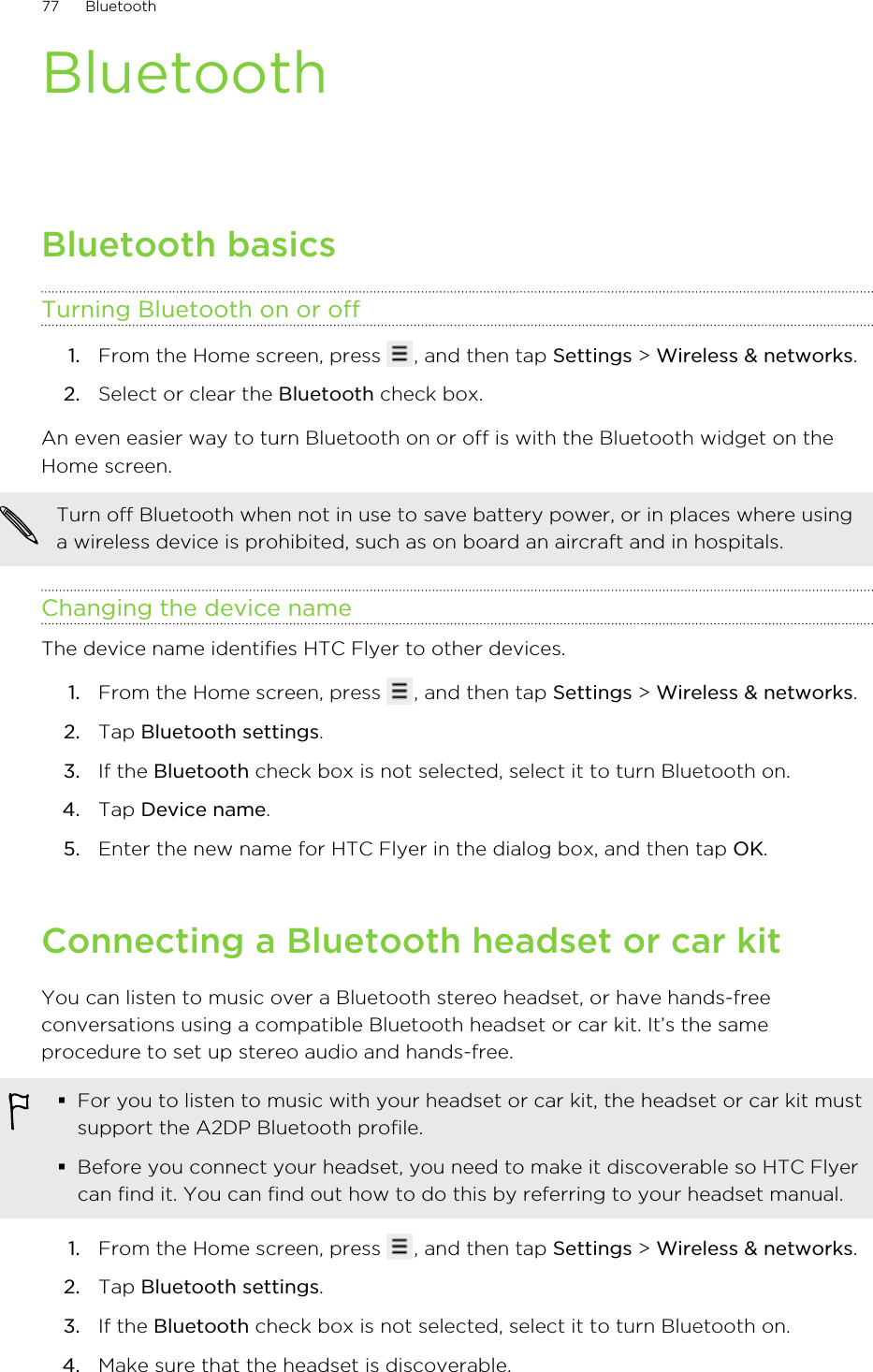 BluetoothBluetooth basicsTurning Bluetooth on or off1. From the Home screen, press  , and then tap Settings &gt; Wireless &amp; networks.2. Select or clear the Bluetooth check box.An even easier way to turn Bluetooth on or off is with the Bluetooth widget on theHome screen.Turn off Bluetooth when not in use to save battery power, or in places where usinga wireless device is prohibited, such as on board an aircraft and in hospitals.Changing the device nameThe device name identifies HTC Flyer to other devices.1. From the Home screen, press  , and then tap Settings &gt; Wireless &amp; networks.2. Tap Bluetooth settings.3. If the Bluetooth check box is not selected, select it to turn Bluetooth on.4. Tap Device name.5. Enter the new name for HTC Flyer in the dialog box, and then tap OK.Connecting a Bluetooth headset or car kitYou can listen to music over a Bluetooth stereo headset, or have hands-freeconversations using a compatible Bluetooth headset or car kit. It’s the sameprocedure to set up stereo audio and hands-free.§For you to listen to music with your headset or car kit, the headset or car kit mustsupport the A2DP Bluetooth profile.§Before you connect your headset, you need to make it discoverable so HTC Flyercan find it. You can find out how to do this by referring to your headset manual.1. From the Home screen, press  , and then tap Settings &gt; Wireless &amp; networks.2. Tap Bluetooth settings.3. If the Bluetooth check box is not selected, select it to turn Bluetooth on.4. Make sure that the headset is discoverable.77 Bluetooth