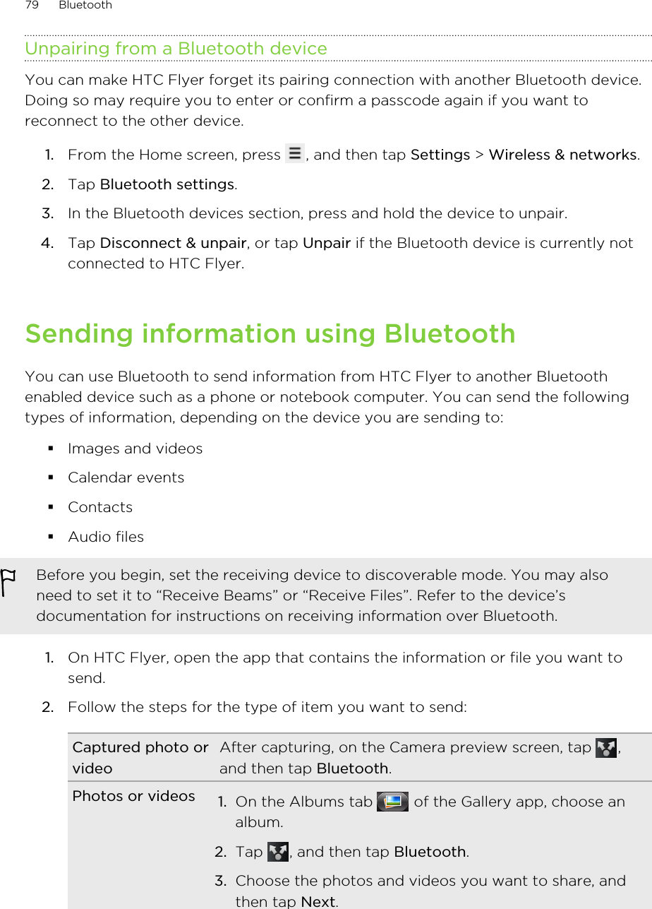 Unpairing from a Bluetooth deviceYou can make HTC Flyer forget its pairing connection with another Bluetooth device.Doing so may require you to enter or confirm a passcode again if you want toreconnect to the other device.1. From the Home screen, press  , and then tap Settings &gt; Wireless &amp; networks.2. Tap Bluetooth settings.3. In the Bluetooth devices section, press and hold the device to unpair.4. Tap Disconnect &amp; unpair, or tap Unpair if the Bluetooth device is currently notconnected to HTC Flyer.Sending information using BluetoothYou can use Bluetooth to send information from HTC Flyer to another Bluetoothenabled device such as a phone or notebook computer. You can send the followingtypes of information, depending on the device you are sending to:§Images and videos§Calendar events§Contacts§Audio filesBefore you begin, set the receiving device to discoverable mode. You may alsoneed to set it to “Receive Beams” or “Receive Files”. Refer to the device’sdocumentation for instructions on receiving information over Bluetooth.1. On HTC Flyer, open the app that contains the information or file you want tosend.2. Follow the steps for the type of item you want to send:Captured photo orvideoAfter capturing, on the Camera preview screen, tap  ,and then tap Bluetooth.Photos or videos 1. On the Albums tab   of the Gallery app, choose analbum.2. Tap  , and then tap Bluetooth.3. Choose the photos and videos you want to share, andthen tap Next.79 Bluetooth