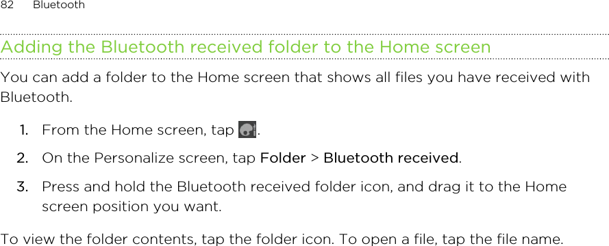 Adding the Bluetooth received folder to the Home screenYou can add a folder to the Home screen that shows all files you have received withBluetooth.1. From the Home screen, tap  .2. On the Personalize screen, tap Folder &gt; Bluetooth received.3. Press and hold the Bluetooth received folder icon, and drag it to the Homescreen position you want.To view the folder contents, tap the folder icon. To open a file, tap the file name.82 Bluetooth