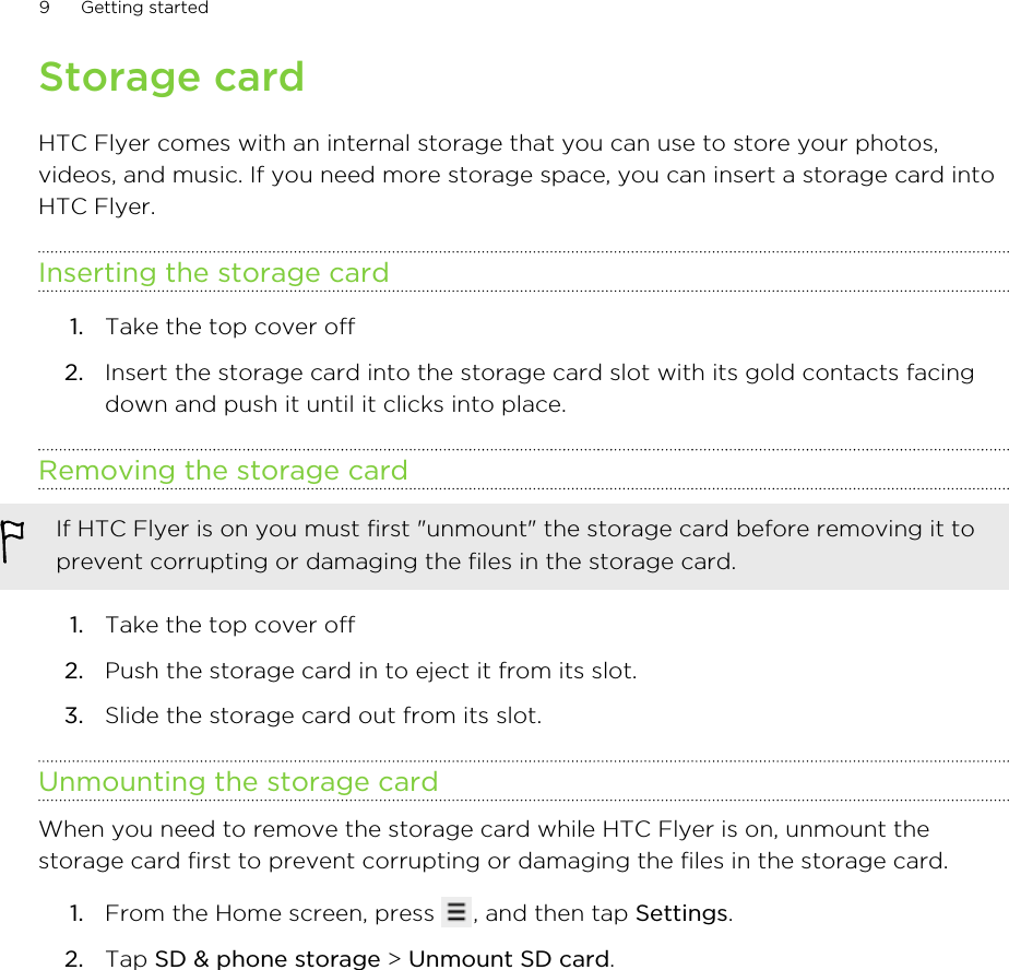 Storage cardHTC Flyer comes with an internal storage that you can use to store your photos,videos, and music. If you need more storage space, you can insert a storage card intoHTC Flyer.Inserting the storage card1. Take the top cover off2. Insert the storage card into the storage card slot with its gold contacts facingdown and push it until it clicks into place.Removing the storage cardIf HTC Flyer is on you must first &quot;unmount&quot; the storage card before removing it toprevent corrupting or damaging the files in the storage card.1. Take the top cover off2. Push the storage card in to eject it from its slot.3. Slide the storage card out from its slot.Unmounting the storage cardWhen you need to remove the storage card while HTC Flyer is on, unmount thestorage card first to prevent corrupting or damaging the files in the storage card.1. From the Home screen, press  , and then tap Settings.2. Tap SD &amp; phone storage &gt; Unmount SD card.9 Getting started