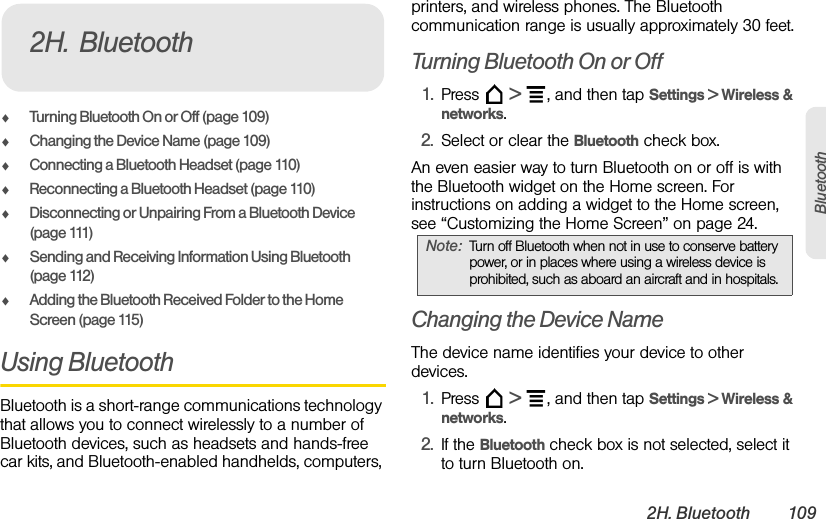 2H. Bluetooth 109BluetoothࡗTurning Bluetooth On or Off (page 109)ࡗChanging the Device Name (page 109)ࡗConnecting a Bluetooth Headset (page 110)ࡗReconnecting a Bluetooth Headset (page 110)ࡗDisconnecting or Unpairing From a Bluetooth Device (page 111)ࡗSending and Receiving Information Using Bluetooth (page 112)ࡗAdding the Bluetooth Received Folder to the Home Screen (page 115)Using BluetoothBluetooth is a short-range communications technology that allows you to connect wirelessly to a number of Bluetooth devices, such as headsets and hands-free car kits, and Bluetooth-enabled handhelds, computers, printers, and wireless phones. The Bluetooth communication range is usually approximately 30 feet.Turning Bluetooth On or Off1. Press  &gt;  , and then tap Settings &gt; Wireless &amp; networks.2. Select or clear the Bluetooth check box.An even easier way to turn Bluetooth on or off is with the Bluetooth widget on the Home screen. For instructions on adding a widget to the Home screen, see “Customizing the Home Screen” on page 24.Changing the Device NameThe device name identifies your device to other devices.1. Press  &gt;  , and then tap Settings &gt; Wireless &amp; networks.2. If the Bluetooth check box is not selected, select it to turn Bluetooth on.2H. BluetoothNote: Turn off Bluetooth when not in use to conserve battery power, or in places where using a wireless device is prohibited, such as aboard an aircraft and in hospitals.